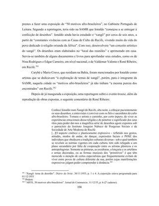 156
prestes a fazer uma exposição de “50 motivos afro-brasileiros”, no Gabinete Português de
Leitura. Segundo a reportagem, teria sido na SAMR que Ionaldo “começou a se entregar à
confecção de desenhos”. Ionaldo ainda havia estudado o “xangô” por cerca de seis anos, a
partir de “constantes vivências com as Casas de Culto do Recife, vivendo muito da vida do
povo dedicado à religião oriunda da África”. Com isso, desenvolvera “um conceito artístico
do xangô”. Os desenhos eram elaborados no “local das reuniões” e aprimorado em casa.
Servia-se também de alguns documentos e livros para aprofundar seus estudos, como os de
Nina Rodrigues e Edgar Carneiro, em nível nacional, e de Valdemar Valente e René Ribeiro,
em Recife.381
Carybé e Mario Cravo, que residiam na Bahia, foram mencionados por Ionaldo como
artistas que se dedicavam “à exploração de temas de xangô”, porém, para o integrante da
SAMR, naquela cidade os “motivos afro-brasileiros” já não tinham “a mesma pureza dos
encontrados” em Recife.382
Depois de já inaugurada a exposição, uma reportagem sobre o evento trouxe, além da
reprodução de obras expostas, o seguinte comentário de René Ribeiro:
Conheci Ionaldo num Xangô do Recife, alta noite, a esboçar pacientemente
os seus desenhos, a entrevistar e conviver com os fiéis e sacerdotes do culto
afro-brasileiro. Tomara o artista o caminho, por certo áspero, de viver as
experiências emocionais dessa religião e de penetrar o significado dos seus
ritos para poder dar-nos a magnífica série de desenhos agora expostos sob
o patrocínio do Instituto Joaquim Nabuco de Pesquisas Sociais e da
Sociedade de Arte Moderna do Recife.
[...]O aspecto cinético e plasticamente expressivo - refletido nos gestos,
atitudes, modos de andar, de dançar, expressões faciais e POSE dos
indivíduos que obedecem a tradições culturais diversas - sob o qual também
se revelam as normas vigentes em cada cultura, tem sido relegado a um
plano secundário por falta de cooperação entre os artistas plásticos e os
antropologistas. Somente as pinturas, as esculturas, a louçaria e os artefatos
e armas decoradas, ou as formas musicais dos “primitivos” é que têm
merecido a atenção de certos especialistas que frequentemente evitam de
viver entre povos de cultura diferente da sua, porém cujas manifestações
expressivas julgam poder compreender à distância.383
381
“Xangô: tema de desenho”. Diário da Noite. 30/11/1955, p. 1 e 4. A exposição estava programada para
01/12/1955
382
Ibidem.
383
“ARTE. 50 motivos afro-brasileiros”. Jornal do Commercio. 11/12/55, p. 6 (2º caderno).
 