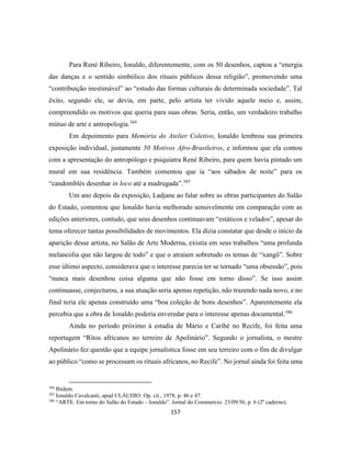 157
Para René Ribeiro, Ionaldo, diferentemente, com os 50 desenhos, captou a “energia
das danças e o sentido simbólico dos rituais públicos dessa religião”, promovendo uma
“contribuição inestimável” ao “estudo das formas culturais de determinada sociedade”. Tal
êxito, segundo ele, se devia, em parte, pelo artista ter vivido aquele meio e, assim,
compreendido os motivos que queria para suas obras. Seria, então, um verdadeiro trabalho
mútuo de arte e antropologia.384
Em depoimento para Memória do Atelier Coletivo, Ionaldo lembrou sua primeira
exposição individual, justamente 50 Motivos Afro-Brasileiros, e informou que ela contou
com a apresentação do antropólogo e psiquiatra René Ribeiro, para quem havia pintado um
mural em sua residência. Também comentou que ia “aos sábados de noite” para os
“candomblés desenhar in loco até a madrugada”.385
Um ano depois da exposição, Ladjane ao falar sobre as obras participantes do Salão
do Estado, comentou que Ionaldo havia melhorado sensivelmente em comparação com as
edições anteriores, contudo, que seus desenhos continuavam “estáticos e velados”, apesar do
tema oferecer tantas possibilidades de movimentos. Ela dizia constatar que desde o início da
aparição desse artista, no Salão de Arte Moderna, existia em seus trabalhos “uma profunda
melancolia que não largou de todo” e que o atraíam sobretudo os temas de “xangô”. Sobre
esse último aspecto, considerava que o interesse parecia ter se tornado “uma obsessão”, pois
“nunca mais desenhou coisa alguma que não fosse em torno disso”. Se isso assim
continuasse, conjecturou, a sua atuação seria apenas repetição, não trazendo nada novo, e no
final teria ele apenas construído uma “boa coleção de bons desenhos”. Aparentemente ela
percebia que a obra de Ionaldo poderia enveredar para o interesse apenas documental.386
Ainda no período próximo à estadia de Mário e Caribé no Recife, foi feita uma
reportagem “Ritos africanos no terreiro de Apolinário”. Segundo o jornalista, o mestre
Apolinário fez questão que a equipe jornalística fosse em seu terreiro com o fim de divulgar
ao público “como se processam os rituais africanos, no Recife”. No jornal ainda foi feita uma
384
Ibidem.
385
Ionaldo Cavalcanti, apud CLÁUDIO. Op. cit., 1978, p. 46 e 47.
386
“ARTE. Em torno do Salão do Estado – Ionaldo”. Jornal do Commercio. 23/09/56, p. 6 (2º caderno).
 