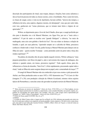 158
descrição dos participantes do ritual, suas roupas, danças e funções, bem como salientou a
ida ao local de pessoas de todas as classes sociais, cores e localidades. Para o autor do texto,
os rituais de xangô, como o visto no de Apolinário, haviam sofrido, “através dos tempos, a
influência da terra, uma espécie, digamos mesmo, de deturpação”, mas que por outro lado,
com isso, ganhavam em “cenas pitorescas, que os tornam mais belos e dignos de ser
apreciados”.387
Wilton, no depoimento para o livro de José Cláudio, disse que o xangô preferido por
eles para ir desenhar era o de Manoel Mariano, em Água Fria, por ser o “mais sério e
autêntico”. O pai de santo os recebia com “grande fidalguia” e oferecia, “no meio da
madrugada, uma ceia com galinha e farofa de Exu”. Em seu relato se destaca a relação de
Ionaldo, o qual, em suas palavras, “querendo sempre ser a calcinha de Odete, procurava
conhecer a fundo todo o ritual. Um dia, pediu licença a Manoel Mariano para dançar com as
filhas de santo – queria receber Yemanjá – como pretendia sentir de perto toda a força dos
irmãos espirituais”.388
Na prática do desenho dito de pose-rápida naquele terreiro, Wilton sobraçava “uma
pequena prancheta e um bloco de papel e, ante o nervosismo dos toques de atabaques, dos
cânticos e quando caíam, em transe, procurava registrar”. Todo aquele clima, para ele,
influenciava a forma do desenho, “bem livre” e feito rapidamente, procurando captar todo o
ritual, “onde as filhas-de-santo surgiam dançavam no papel, ante o emaranhado de traços”.389
O xangô de Manoel Mariano não era conhecido só por seus crentes e pelo pessoal do
Atelier, um filme produzido entre os anos 1952 e 1953 demonstra isso.390
O Canto do Mar
(imagens 27 a 29), com produção e direção de Alberto Cavalcanti, retratou vários sujeitos
típicos de Pernambuco, e uma das cenas são gravadas no próprio terreiro de Manoel Mariano.
387
“Ritos africanos no terreiro de Apolinário”. Diário da Noite. 27/01/1953, p. 1 e 2. Para Ladjane, era nos
xangôs que figuras pertencentes às crendices e superstições, como comadre florzinha, saci-pererê, caipora, etc.,
podiam ser encontradas por aquela época. Por exemplo, citou ela, a mãe d’água estava representada por
Yemanjá, ver “ARTE. Fatos e Curiosidades”. Diário da Noite. 05/03/1953, p. 8.
388
Wilton de Souza, apud CLÁUDIO. Op. cit., p.77.
389
Ibidem.
390
O relato de Albert Camus sobre a viagem que fez ao Brasil, em 1954, informou que quando este estava no
Rio foi levado para conhecer um xangô por um poeta grandão e muito expansivo. Ele não revela o nome desse
guia, mas pode ser que tenha sido Ascenso Ferreira. CAMUS, Albert. Diário de Viagem: a visita de Camus ao
Brasil. São Paulo: Record, 1978.
 