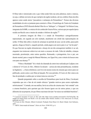 159
O filme todo é sintonizado com o que vinha sendo feito nas artes plásticas, teatro e música,
ou seja, o debate em torno do que é próprio da região nordeste, até nos créditos finais da obra
aparece como sendo atores “pescadores e sertanejos de Pernambuco”. Nomes das diversas
modalidades de arte se juntaram para construir o filme. O teatrólogo do Teatro de Estudante
de Pernambuco (TEP) Hermilo Borba Filho fez os “diálogos”, o “fotógrafo” foi Delson Lima,
integrante da SAMR, e a música foi do conhecido Guerra Peixe, carioca que por aquela época
residia em Recife com o intuito de estudar o folclore da região.391
A primeira imagem do filme é o estado de Pernambuco cartograficamente
representado, em seguida um solo rachado, atualmente um clichê das representações do
sertão. O filme fala sobre o êxodo do sertanejo no período de seca: sai do sertão, passa pelo
agreste, chega ao litoral e, naquele período, ainda pegava um navio para ir ao “sul do país”.
Os que ficavam na região alimentavam o desejo de um dia conseguirem também ir ao sul,
enquanto isso tentavam sobreviver em meio a escassez de tudo. Falta de trabalho, crianças
morrendo, prostituição, entre outras questões. Raimundo, o protagonista, leva o pai, um
doente mental, para o xangô de Manoel Mariano, em Água Fria, com o intuito de buscar uma
cura para sua doença.392
“Filme e Realidade” foi o título da chamada da entrevista realizada por Ladjane com
o diretor d’ O Canto do Mar, Alberto Cavalcanti – carioca de mãe pernambucana, residente
na Inglaterra –, e fazia referência a um livro de mesmo nome do cineasta que estava para ser
publicado, assim como a um filme já lançado. Por esse período, O Canto do Mar estava em
fase de produção e acabou por se tornar tema na conversa.393
Quando perguntado sobre a escolha de Pernambuco para local do filme, Cavalcanti
respondeu que era o fato de tal estado oferecer “grandes motivos para serem explorados
artisticamente”. Contudo, em sua análise, havia na crítica do cinema uma “má vontade” com
o cinema brasileiro, pois queriam que eles fossem iguais aos de outros países, o que era
diferente da sua proposta, de que filmes nacionais deviam “ter raízes na realidade brasileira”.
391
É possível encontrar O Canto do Mar pelo link: https://www.youtube.com/watch?v=GuTwEoq7tks. Da
estadia de Guerra Peixe em Recife e do seu estudo sobre folclore resultou o livro Maracatus do Recife,
publicado em 1955.
392
O Canto do Mar. Direção: Alberto Cavalcanti. Produção: Kino filmes S.A. Brasil. Edição: José Cañizares,
1953.
393
“ARTE. Entrevistado da Semana”. Diário da Noite. 25/06/1953, p. 6.
 