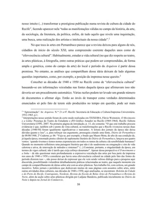 16
nosso intuito (...) transformar a prestigiosa publicação numa revista de cultura da cidade do
Recife”, fazendo aparecer nela “todas as manifestações válidas no campo da história, da arte,
da sociologia, da literatura, da política, enfim, de tudo aquilo que revele uma inquietação,
uma busca, uma realização dos artistas e intelectuais da nossa cidade”.2
No que toca às artes em Pernambuco parece que a revista deixou para alguns de nós,
cidadãos de início do século XXI, uma compreensão coerente daqueles anos como de
“efervescência cultural”. Habitualmente, estudar a vida cultural (no que diz respeito ao teatro,
às artes plásticas, à fotografia, entre outras práticas que podem ser compreendidas, de forma
ampla e genérica, como do campo da arte) do local e período da Arquivos é partir dessa
premissa. No entanto, as análises que compartilham dessa ideia deixam de lado algumas
questões importantes, como, por exemplo, a posição da imprensa nesse quesito.3
Conceber as décadas de 1940 e 1950 no Recife como de “efervescência cultural”
baseando-se em informações veiculadas nas fontes daquela época que afirmavam isso não
deveria ser um procedimento automático. Várias razões podem ter levado um grande número
de documentos a afirmar algo. Então ao invés de transpor como verdades determinados
enunciados só pelo fato de terem sido produzidos no tempo em questão, pode ser mais
2
“Apresentação”. In: Arquivos. N.os
21 a 47. Recife: Secretaria de Educação e Cultura/Imprensa Universitária.
1952-1965, p.1.
3
Interpretações nesse sentido foram de certo modo realizadas em TEIXEIRA, Flávio Weinstein. O Movimento
e a Linha: Presença do Teatro do Estudante e d'O Gráfico Amador no Recife (1969-1964). Recife: Editora
Universitária UFPE, 2007. Na primeira página da introdução, p. 13, ele comenta: “O que este trabalho procura
evidenciar é que, também sob o ponto de vista cultural, as transformações que o Recife vivenciou nessas duas
décadas [1940/50] foram igualmente significativas e marcantes. A leitura dos jornais da época não deixa
dúvidas quanto a isso”, e, para reforçar seu argumento, prosseguiu citando uma fonte, Diário de Pernambuco
de 08/08/1948, 2º Caderno, p. 06: “Veja-se, por exemplo, o brado que Mauro Mota, do alto de sua condição de,
já àquela época, renomado poeta e diretor do suplemento literário do Diário de Pernambuco, lançava aos quatro
ventos: ‘quando tivemos e temos nomes exponenciais em todos os ramos da cultura e da sensibilidade humanas?
Quando no momento refletimos uma paisagem literária que não é do saudosismo ou estagnação e sim de vida
calorosa e ativa, de renovação de métodos e sistemas?’ (...) Constatar, portanto, a singularidade da época, em
termos de vigor cultural, não é tarefa que exija esforço desumano”. Apesar dessa perspectiva n’O movimento e
a linha – de não questionar mais profundamente a expressiva veiculação das artes por boa parte da imprensa
nos anos de 1940 e 1950 e considerar que havia uma efervescência cultural na cidade pelo fato das fontes do
período dizerem isso –, não posso deixar de expressar que ele vem sendo valioso diálogo para a pesquisa aqui
discorrida, possibilitando vislumbrar detalhadamente práticas relacionadas ao teatro, que naquele momento era
campo de compartilhamento de ideias sobre arte com as artes plásticas. Seu trabalho foi, com certeza, um grande
incentivo. Sobre jornais e periódicos que dedicavam muitas de suas páginas com assuntos sobre artes, entre
outras atividades ditas culturais, nas décadas de 1940 e 1950, aqui analisadas, se encontram: Boletim da Cidade
e do Porto do Recife, Contraponto, Nordeste, Revista da Escola de Belas Artes de Pernambuco e Revista do
Norte, além da seção sobre artes plásticas dirigida por Ladjane Bandeira, publicada inicialmente no Diário da
Noite e depois no Jornal do Commercio.
 