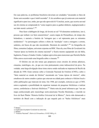 160
Em suas palavras, os problemas brasileiros deveriam ser estudados “encarando os fatos de
frente sem esconder o que é inútil esconder”. E ele acreditava que já contavam com material
significativo para isso, então, por que não aproveitá-lo? Concluía, assim, que ocorria um mal
uso do cinema ao compreende-lo “como negócio para se ganhar dinheiro, negligenciando o
seu lado moral e artístico”.394
Para fazer a dublagem do longa, ele levaria ao sul “10 elementos nordestinos, isto é,
pessoas que tenham voz bem característica”, usaria mapas de Pernambuco, do tempo dos
holandeses, e narraria a história da “miragem que o sul representa para os retirantes
nordestinos”: “os personagens sofrem o efeito da ‘insolação’ veem a miragem e correm,
sedentos, em busca do que não encontrarão. Desistem do caminho”.395
As fotografias do
filme, comentou Ladjane, estiveram expostas na DDC. Para ela, esse filme de Cavalcanti iria
“marcar época na história do cinema nacional” e ficaria mesmo equiparado aos da Itália,
Inglaterra, França e Estados Unidos. Ladjane aproveitou para mencionar que Hermilo Borba
Filho estava escrevendo uma biografia sobre o cineasta.396
O folclore era um dos temas que perpassava esses círculos de artistas plásticos,
cineastas, teatrólogos, etc., já que era visto praticamente como indissociável do povo. Na
verdade, uma larga divulgação desse tema estava sendo realizada na imprensa de Recife da
década de 1950. Eram notícias sobre a Comissão Nacional do Folclore (CNFL), sobre o
“farto material ao estudo do folclore” encontrado em “cenas típicas do interior”, sobre
estudiosos de outros estados e países que estavam na cidade para conhecer o folclore local e
sobre publicações que tratavam do tema. Em 1948, por exemplo, noticiou-se que a CNFL
estava cogitando a possibilidade de organizar manuais de pesquisas folclóricas e realizar
cursos, conferências e festivais folclóricos.397
Outra nota de jornal informava que “em um
mapa confeccionado pelo musicólogo norte-americano Nicolás Slonimsky, e inserido no
livro de Kurt Phalen ‘Historia Gráfica Universal de la Música’”, havia sido demarcado o
território do Brasil com a indicação de que naquele país os “bailes folclóricos” mais
394
Ibidem.
395
Explicação do próprio Cavalcanti na entrevista.
396
Ibidem.
397
“Folclore Nacional”. Diário de Pernambuco. 01/02/1948, p. 4.
 