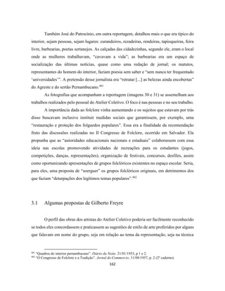 162
Também José do Patrocínio, em outra reportagem, detalhou mais o que era típico do
interior, sejam pessoas, sejam lugares: curandeiros, rezadeiras, rendeiras, tapioqueiras, feira
livre, barbearias, poetas sertanejos. As calçadas das cidadezinhas, segundo ele, eram o local
onde as mulheres trabalhavam, “cavavam a vida”; as barbearias era um espaço de
socialização das últimas notícias, quase como uma redação de jornal; os matutos,
representantes do homem do interior, faziam poesia sem saber e “sem nunca ter frequentado
‘universidades’”. A pretensão desse jornalista era “retratar [...] as belezas ainda encobertas”
do Agreste e do sertão Pernambucano.401
As fotografias que acompanham a reportagem (imagens 30 e 31) se assemelham aos
trabalhos realizados pelo pessoal do Atelier Coletivo. O foco é nas pessoas e no seu trabalho.
A importância dada ao folclore vinha aumentando e os sujeitos que estavam por trás
disso buscavam inclusive instituir medidas sociais que garantissem, por exemplo, uma
“restauração e proteção dos folguedos populares”. Essa era a finalidade da recomendação
fruto das discussões realizadas no II Congresso de Folclore, ocorrido em Salvador. Ela
propunha que as “autoridades educacionais nacionais e estaduais” colaborassem com essa
ideia nas escolas promovendo atividades de recreações para os estudantes (jogos,
competições, danças, representações), organização de festivais, concursos, desfiles, assim
como oportunizando apresentações de grupos folclóricos existentes no espaço escolar. Seria,
para eles, uma proposta de “soerguer” os grupos folclóricos originais, em detrimentos dos
que faziam “deturpações dos legítimos temas populares”.402
3.1 Algumas propostas de Gilberto Freyre
O perfil das obras dos artistas do Atelier Coletivo poderia ser facilmente reconhecido
se todos eles concordassem e praticassem as sugestões de estilo de arte proferidos por alguns
que falavam em nome do grupo, seja em relação ao tema da representação, seja na técnica
401
“Quadros do interior pernambucano”. Diário da Noite. 21/01/1953, p 1 e 2.
402
“O Congresso de Folclore e a Tradição”. Jornal do Commercio. 11/08/1957, p. 2 (2º caderno).
 