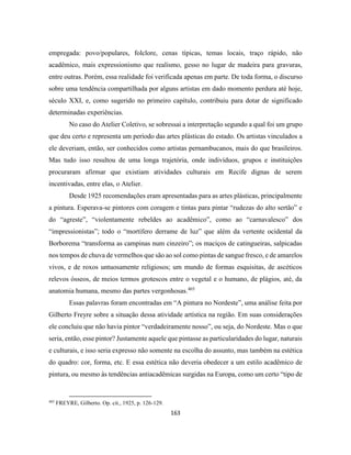 163
empregada: povo/populares, folclore, cenas típicas, temas locais, traço rápido, não
acadêmico, mais expressionismo que realismo, gesso no lugar de madeira para gravuras,
entre outras. Porém, essa realidade foi verificada apenas em parte. De toda forma, o discurso
sobre uma tendência compartilhada por alguns artistas em dado momento perdura até hoje,
século XXI, e, como sugerido no primeiro capítulo, contribuiu para dotar de significado
determinadas experiências.
No caso do Atelier Coletivo, se sobressai a interpretação segundo a qual foi um grupo
que deu certo e representa um período das artes plásticas do estado. Os artistas vinculados a
ele deveriam, então, ser conhecidos como artistas pernambucanos, mais do que brasileiros.
Mas tudo isso resultou de uma longa trajetória, onde indivíduos, grupos e instituições
procuraram afirmar que existiam atividades culturais em Recife dignas de serem
incentivadas, entre elas, o Atelier.
Desde 1925 recomendações eram apresentadas para as artes plásticas, principalmente
a pintura. Esperava-se pintores com coragem e tintas para pintar “rudezas do alto sertão” e
do “agreste”, “violentamente rebeldes ao acadêmico”, como ao “carnavalesco” dos
“impressionistas”; todo o “mortífero derrame de luz” que além da vertente ocidental da
Borborema “transforma as campinas num cinzeiro”; os maciços de catingueiras, salpicadas
nos tempos de chuva de vermelhos que são ao sol como pintas de sangue fresco, e de amarelos
vivos, e de roxos untuosamente religiosos; um mundo de formas esquisitas, de ascéticos
relevos ósseos, de meios termos grotescos entre o vegetal e o humano, de plágios, até, da
anatomia humana, mesmo das partes vergonhosas.403
Essas palavras foram encontradas em “A pintura no Nordeste”, uma análise feita por
Gilberto Freyre sobre a situação dessa atividade artística na região. Em suas considerações
ele concluiu que não havia pintor “verdadeiramente nosso”, ou seja, do Nordeste. Mas o que
seria, então, esse pintor? Justamente aquele que pintasse as particularidades do lugar, naturais
e culturais, e isso seria expresso não somente na escolha do assunto, mas também na estética
do quadro: cor, forma, etc. E essa estética não deveria obedecer a um estilo acadêmico de
pintura, ou mesmo às tendências antiacadêmicas surgidas na Europa, como um certo “tipo de
403
FREYRE, Gilberto. Op. cit., 1925, p. 126-129.
 