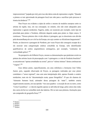 164
impressionismo” [aspado por ele], pois isso não daria conta de representar a região: “Quando
a pintura se tem aproximado da paisagem local tem sido para a sacrificar pelo processo à
tirania da distância”.404
Para Freyre era evidente a cópia de estilos e mesmo de modelos europeus entre os
artistas da região, mas, em sua concepção, no entanto, eles não eram adequados para
representar o agreste nordestino. Sugeriu, então, ser essencial, por exemplo, outro tipo de
pincelada para pintar o Nordeste, diferente daquela usada para pintar os Alpes suíços. E
continuou: “Nossos pintores têm vivido alheios à paisagem, que os desorienta sem dúvida
pela dessemelhança de cor e de luz da Europa, em cujo contato se oficializam languemente”.
Porém, ao descrever a paisagem do Nordeste, por vezes Freyre não conseguiu escapar de a
ela associar uma categorização estética concebida na Europa, nela identificando
qualificativos de estilos arquitetônicos estrangeiros, por exemplo, “contrastes de
verticalidade gótica”.405
Na perspectiva de Gilberto Freyre, mesmo as demonstrações que poderiam existir na
pintura dos artistas locais de preocupação com “a paisagem e a vida do Nordeste brasileiro”
se encontravam “apenas arranhadas na crosta”, pois os “valores íntimos” destas continuavam
“virgens”.406
Esse último ponto, especificamente, era uma referência a Jeronymo José Telles
Junior, pois, segundo observação de Freyre, as paisagens realizadas por esse pintor
continham o “senso regional”, mas sem uma interpretação dele, apenas fixando o cenário
nordestino, num ato de “documentação exata, quase fotográfica”. O que ele chamou de
“elemento humano local, animador dessa paisagem de ‘mata’”, também estaria
negativamente ausente, em sua opinião: “nos seus quadros - a exceção de um ou outro, como
‘Usina Cuyambuca’ - a vida de engenho apenas se adivinha de longe, pelos sulcos das rodas
dos carros de boi no vermelhão mole das ladeiras. Dir-se-iam suas pinturas, ilustrações para
um compendio de geografia física”.407
404
Ibidem.
405
Ibidem.
406
Ibidem.
407
Ibidem.
 