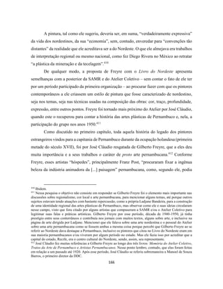 166
A pintura, tal como ele sugeriu, deveria ser, em suma, “verdadeiramente expressiva”
da vida dos nordestinos, da sua “economia”, sem, contudo, enveredar para “convenções tão
distantes” da realidade que ele acreditava ser a do Nordeste. O que ele almejava era trabalhos
de interpretação regional ou mesmo nacional, como fez Diego Rivera no México ao retratar
“a plástica da mineração e da tecelagem”.410
De qualquer modo, a proposta de Freyre com o Livro do Nordeste apresenta
semelhanças com a posterior da SAMR e do Atelier Coletivo – sem contar o fato de ele ter
por um período participado da primeira organização – ao procurar fazer com que os pintores
contemporâneos a ele criassem um estilo de pintura que fosse caracterizado de nordestino,
seja nos temas, seja nas técnicas usadas na composição das obras: cor, traço, profundidade,
expressão, entre outros pontos. Freyre foi tornado mais próximo do Atelier por José Cláudio,
quando este o recuperou para contar a história das artes plásticas de Pernambuco e, nela, a
participação do grupo nos anos 1950.411
Como discutido no primeiro capítulo, toda aquela história do legado dos pintores
estrangeiros vindos para a capitania de Pernambuco durante da ocupação holandesa (primeira
metade do século XVII), foi por José Cláudio resgatada de Gilberto Freyre, que a eles deu
muita importância e a seus trabalhos o caráter de proto arte pernambucana.412
Conforme
Freyre, esses artistas “hóspedes”, principalmente Franz Post, “procuraram fixar a ingênua
beleza da indústria animadora da [...] paisagem” pernambucana, como, segundo ele, podia
410
Ibidem.
411
Nessa pesquisa o objetivo não consiste em responder se Gilberto Freyre foi o elemento mais importante nas
discussões sobre regionalismo, cor local e arte pernambucana, para mencionar alguns temas, até porque outros
sujeitos estavam tendo atuações com bastante repercussão, como a própria Ladjane Bandeira, para a construção
de uma identidade regional das artes plásticas de Pernambuco, mas observar como ele e suas ideias circularam
nesse campo, visto que fora citado por alguns artistas que compuseram a SAMR e/ou o Atelier Coletivo para
legitimar suas falas e práticas artísticas. Gilberto Freyre por esse período, década de 1940-1950, já tinha
prestígio entre seus conterrâneos e contribuía nos jornais com muitos textos, alguns sobre arte, e inclusive na
página de arte dirigida por Ladjane. Mencionei que ele falava sobre uma arte nordestina e o pessoal do Atelier
sobre uma arte pernambucana como se fossem ambas a mesma coisa porque percebi que Gilberto Freyre ao se
referir ao Nordeste dava destaque a Pernambuco, inclusive os pintores que citou no Livro do Nordeste eram em
sua maioria pernambucanos e/ou viveram por algum período no estado. Mas ele fazia isso por acreditar que a
capital do estado, Recife, era o centro cultural do Nordeste, sendo, assim, seu representante.
412
José Cláudio fez muitas referências a Gilberto Freyre ao longo dos três livros: Memória do Atelier Coletivo,
Tratos da Arte de Pernambuco e Artistas Pernambucanos. Nesse ponto lembro, contudo, que elas foram feitas
em relação a um passado até 1920. Após esse período, José Cláudio se referiu sobremaneira a Manoel de Souza
Barros, o primeiro diretor da DDC.
 