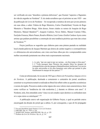 167
ser verificado em seus “desenhos e pinturas deliciosas”, que fixaram “aspectos e flagrantes
da vida de engenho no Nordeste”. E ele ainda acreditava que só próximo ao ano 1925 – ano
da publicação do Livro do Nordeste – foi recuperada a temática da terra por jovens pintores
em suas obras, a saber: Fédora do Rego Monteiro, Carlos Chambelland, Vicente do Rego
Monteiro e Theodoro Braga. Além desses, foram citados os nomes de Joaquim do Rego
Monteiro, Manuel Bandeira413
, Joaquim Cardozo, Neves Daltro, Manuel Caetano Filho,
Euclydes Fonseca, Mario Nunes, Rosalvo Ribeiro, Luiz Costa e Emilio Cardoso Ayres como
artistas que podiam possibilitar a construção de uma tendência pictórica que trate das coisas
do Nordeste.414
Freyre justificou as sugestões que elaborou para uma pintura pautada na realidade
local citando palavras de Jacques Maritain que dotava de caráter negativo o cosmopolitismo
e o diferenciava do universalismo, este visto com bons olhos por ele e compreendido como
melhor encontrado justamente nas obras mais expressamente nacionais.
[...] a arte, “par son sujet et par ses racinas... est d'un temps et d'un pays”.
[...] “Voila pourquoi dans l'histoire des peuples libres les époques de
cosmopolitisme sont des époques d'abatardissement intellectual. Les ouvres
les plus universelles et les plus humaines sont celles qui portant le plus
franchement la marque de leur patries”.415
Como já referenciado, foi no ano de 1925 que o Diário de Pernambuco lançou o Livro
do Nordeste. A publicação, destinada a comemorar o centenário do jornal, acreditava
constituir-se na primeira tentativa realizada no Brasil de refletir sobre as questões econômicas
e sociais da região. Procurava ainda avaliar alguns dos seus valores mais característicos, bem
como verificar as “tendências da vida nordestina [...] durante os últimos cem anos”. E
Nordeste, nela, fora entendido como “cinco ou seis estados cujos destinos se confundem num
só e cujas raízes se entrelaçam”. 416
A publicação esteve sob organização de Gilberto Freyre, o qual no período estava
encarregado da direção do jornal que a editou. E, por conseguinte, o que ali foi propagado
413
Foi este desenhista quem ilustrou o Livro do Nordeste.
414
FREYRE. Op. cit., 1925, p. 126.
415
MARITAIN, Jacques, apud FREYRE. Op. cit., p. 129.
416
Prefácio do Livro do Nordeste. Op. cit., p. 3-4.
 