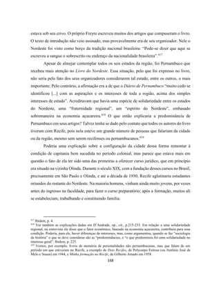 168
estava sob seu crivo. O próprio Freyre escreveu muitos dos artigos que compuseram o livro.
O texto de introdução não veio assinado, mas provavelmente era de seu organizador. Nele o
Nordeste foi visto como berço da tradição nacional brasileira: “Pode-se dizer que aqui se
escreveu a sangue o sobrescrito ou endereço da nacionalidade brasileira”.417
Apesar de almejar contemplar todos os seis estados da região, foi Pernambuco que
recebeu mais atenção no Livro do Nordeste. Essa situação, pelo que foi expresso no livro,
não seria pelo fato dos seus organizadores considerarem tal estado, entre os outros, o mais
importante. Pelo contrário, a afirmação era a de que o Diário de Pernambuco “muito cedo se
identificou [...] com as aspirações e os interesses de toda a região, acima dos simples
interesses de estado”. Acreditavam que havia uma espécie de solidariedade entre os estados
do Nordeste, uma “fraternidade regional”, um “espirito do Nordeste”, embasado
sobremaneira na economia açucareira.418
O que então explicaria a predominância de
Pernambuco em seus artigos? Talvez tenha se dado pelo contato que todos os autores do livro
tiveram com Recife, pois nela esteve um grande número de pessoas que falariam da cidade
ou da região, mesmo sem serem recifenses ou pernambucanos.419
Poderia uma explicação sobre a configuração da cidade dessa forma remontar à
condição de capitania bem sucedida no período colonial, mas parece que estava mais em
questão o fato de ela ter sido uma das primeiras a oferecer curso jurídico, que em princípio
era situado na vizinha Olinda. Durante o século XIX, com a fundação desses cursos no Brasil,
precisamente em São Paulo e Olinda, e até a década de 1930, Recife aglutinaria estudantes
oriundos do restante do Nordeste. Na maioria homens, vinham ainda muito jovens, por vezes
antes do ingresso na faculdade, para fazer o curso preparatório; após a formação, muitos ali
se estabeleciam, trabalhando e constituindo família.
417
Ibidem, p. 4.
418
Ver também as explicações dadas em D’Andrade, op., cit., p.215-233. Em relação a uma solidariedade
regional, na entrevista ele disse que o fator econômico, baseado na economia açucareira, contribuiu para essa
condição. Poderia, para ele, haver diferenças de interesses, mas, como argumentou, quando se faz “sociologia
da história” o que se deve considerar são as “predominâncias, e “o que predominou foi uma solidariedade no
interesse geral”. Ibidem, p. 225.
419
Vemos, por exemplo, livros de memória de personalidades não pernambucanas, mas que falam de um
período em que estiveram no Recife, a exemplo de Dois Recifes, de Polycarpo Feitosa (ou Antônio José de
Melo e Souza) em 1944, e Minha formação no Recife, de Gilberto Amado em 1958.
 