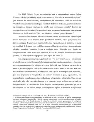 169
Em 1983 Gilberto Freyre, em entrevista para as pesquisadoras Moema Selma
D’Andrea e Rosa Maria Godoy, tocou nesse assunto ao falar sobre a “supremacia regional”
[em palavras das entrevistadoras] desempenhada por Pernambuco. Para ele, houve um
“Nordeste intelectual representado pela Faculdade de Direito do Recife, que teria influindo
na formação de literatos e juristas dos estados que compunham a região”. Em tom de
retrospectiva, mencionou também como importante um período bem anterior, o da presença
holandesa em Recife no século XVII e sua influência “cultural” para o Nordeste.420
No que toca aos aspectos estilísticos da obra, o Livro do Nordeste foi composto por
muitas ilustrações, todas desenhos feitos por Manoel Bandeira, artista que poucos anos
depois participou do grupo dos Independentes. São representações de políticos, ou outra
personalidade de destaque entre os 100 anos que a publicação intencionava abarcar, além de
edifícios históricos, paisagens locais e qualquer outra ilustração com função de
complementar os vários textos que compõem o livro. Há também desenhos decorativos
(adornos) na parte superior das páginas e após alguns dos textos.421
Em artigo posterior de Freyre, publicado em 1945 na revista Nordeste – inicialmente
produzido para ser proferido na conferência de campanha pró ginásios populares –, ele seguiu
um posicionamento também próximo ao pessoal da SAMR e do Atelier no que se refere a
valorização da arte popular. Nele pediu aos estudantes atenção para com a arte do povo, que
houvesse uma “confraternização de intelectuais com o povo, de metrópole com província”,
pois isso propiciaria a “integralidade da cultura” brasileira, a qual, argumentava, era
essencialmente baseada nessas duas modalidades: arte popular e arte erudita. Mas, em sua
explicação, elas não eram tão distantes nem estanques como podiam parecer, pois se
interpenetravam e se completavam. A arte do povo, em suas palavras, guardava o que havia
de “congenial” na arte erudita, ou seja, o que exprimia o espírito da província, da região e da
420
Entrevista de Freyre para D’Andrade. Op. cit., p.224. A entrevista foi realizada em 1983.
421
A referência à concepção freyriana pautada na observação de uma “civilização do açúcar” foi recuperada
por outros indivíduos a posteriori. Em 1948, por exemplo, o autor de um texto procurou destacar que teria sido,
em sua concepção, a “civilização da cana de açúcar” a propiciadora para o aparecimento de um tipo de
sociólogo, Gilberto Freyre, bem como de um poeta, Ascenso Ferreira, de pintores como Cícero Dias ou Lula
Cardoso Aires e de um romancista como José Lins do Rego. Todas essas personalidades, para ele, refletiam a
condição cultural da região, herdeira da economia açucareira, como já havia anunciado o seu intérprete, Gilberto
Freyre. “Regionalismo Nordestino”. Diário de Pernambuco, 21/03/1948, p.1.
 