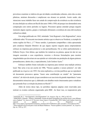 17
proveitoso examinar os indícios de que atividades consideradas culturais, entre elas as artes
plásticas, atraíram discussões e ampliavam seu alcance no período. Assim sendo, não
intenciono nesse trabalho fazer um estudo de comprovação da existência ou não existência
de uma ebulição na cultura em Recife dos anos 1940 e 1950, até porque isso demandaria uma
comparação com outros períodos ou lugares. Procurarei apenas entender porque naquele
momento alguns sujeitos, grupos e instituição afirmaram a existência de uma efervescência
cultural na cidade.
Um artigo publicado em 1965, intitulado “Arte Regional e Arte Regionalista”, inicia
refletindo sobre “O crescente movimento artístico que se observa no Nordeste, a exemplo de
outras regiões do País (...)”.4
Nesse sentido, é pertinente compartilhar a ideia apresentada
pelo estudioso Eduardo Dimitrov de que alguns sujeitos naquela época empreenderam
esforços na imprensa para promover a arte pernambucana. Ele se refere particularmente a
Gilberto Freyre. Este último, que também fez tentativas na pintura, apesar de não ter sua
imagem associada a essa experiência, recorreu a diversas formulações para mostrar
singularidades que deveriam em sua opinião ser valorizadas nas produções de alguns pintores
pernambucanos, dentre eles, e especialmente, Lula Cardoso Ayres.5
Esforços também foram realizados na imprensa para instituir uma tradição artística
local. Não seria à toa um escrito de 1906, “Nossos quadros e nossos pintores”, ter sido
publicado na Arquivos em 1953. Em nota explicativa, a revista justificou que ao reproduzir
tal documento procurava apenas “trazer uma contribuição ao estudo” do “panorama
artístico”, de início do século, já que considerava ser esse texto de grande importância “como
documentário minucioso que é, elaborado com detalhes muito interessantes para o estudioso
que pretenda fixar a evolução da pintura no Recife”.6
Além de textos desse tipo, no periódico algumas páginas eram reservadas para
noticiar os eventos culturais organizados pela DDC. Ao fazer isso, os responsáveis pela
4
SANTOS, M. C. “Arte Regional e Arte Regionalista”. In: Arquivos. Op. cit., 1965, p.142-161.
5
DIMITROV, Eduardo. “Pintura e Identidade: formas de pintar Pernambuco por artistas locais e seus diálogos
com o Sudeste”. In: Anais do 34º Encontro Anual Anpocs, Caxambu/MG, 2010. Sobre Lula Cardoso Ayres em
especial as páginas 6 a 14. Disponível em
http://www.anpocs.org.br/portal/seminarios_tematicos/ST15/EDimitrov.pdf, acessado a 16 de abril de 2012.
6
Nota explicativa da revista para o texto de Bianor Medeiros: “Nossos quadros e nossos pintores”. In: Arquivos.
Op. cit., 1953, p. 257.
 