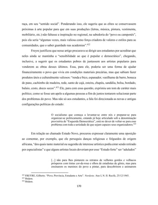 170
raça, em seu “sentido social”. Ponderando isso, ele sugeriu que as elites se conservassem
próximas à arte popular para que em suas produções (letras, música, pintura, vestimenta,
mobiliário, etc.) não faltasse a inspiração no regional, na sabedoria do “povo ou camponês”,
pois ela seria “algumas vezes, mais valiosa como força criadora de valores e estilos para as
comunidades, que o saber guardado nas academias”.422
Freyre justificou que nesse artigo procurava se dirigir aos estudantes por acreditar que
neles ainda se mantinha a “sensibilidade ao que é popular e democrático”, chegando,
inclusive, a sugerir que os estudantes pobres de juntassem aos artistas populares para
venderem as obras desses últimos. Essa, para ele, poderia ser uma forma de ajudar
financeiramente o povo que vivia em condições materiais precárias, mas que sabiam fazer
produtos úteis e culturalmente valiosos: “renda e bico, espanador, vasilhame de barro, boneca
de pano, cachimbo de madeira, rede, santo de cajá, esteira, chapéu, sandália, bolsa, bordado,
balaio, cesto, doces secos”.423
Ele, para com essa questão, exprimiu um tom de caráter mais
político, como se fosse um apelo a algumas pessoas a fim de juntos tentarem solucionar parte
dos problemas do povo. Mas não só aos estudantes, a fala foi direcionada as novas e antigas
configurações políticas do estado:
O socialismo que começa a levantar-se entre nós e preparar-se para
organizar-se politicamente, estando já hoje articulado sob a denominação
provisória de “Esquerda Democrática”, está no dever de voltar-se para esse
problema com toda a seriedade de que sejam capazes seus organizadores.424
Em relação ao chamado Estado Novo, procurou expressar claramente uma oposição
ao comentar, por exemplo, que ele perseguiu danças religiosas e folguedos de origem
africana, “dos quais tanto material ou sugestão de interesse artístico podia estar sendo retirado
por especialistas” e que alguns artistas locais deveriam por esse “Estado forte” ser “adulados”
[...] não para lhes pintarem os retratos de velhotes gordos e velhacos
prósperos com tintas cor-de-rosa e olhos de estadistas de gênio, mas para
ensinarem os meninos do povo a pintar, para descobrirem e animarem
422
FREYRE, Gilberto. “Povo, Província, Estudante e Arte”. Nordeste. Ano I, N. II. Recife, 25/12/1945.
423
Ibidem.
424
Ibidem.
 