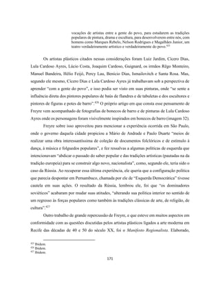 171
vocações de artistas entre a gente do povo, para estudarem as tradições
populares de pintura, drama e escultura, para desenvolverem entre nós, com
homens como Marques Rebelo, Nelson Rodrigues e Magalhães Junior, um
teatro verdadeiramente artístico e verdadeiramente do povo.425
Os artistas plásticos citados nessas considerações foram Luiz Jardim, Cícero Dias,
Lula Cardoso Ayres, Lúcio Costa, Joaquim Cardoso, Guignard, os irmãos Rêgo Monteiro,
Manuel Bandeira, Hélio Feijó, Percy Lau, Benício Dias, Ismailovitch e Santa Rosa. Mas,
segundo ele mesmo, Cícero Dias e Lula Cardoso Ayres já trabalhavam sob a perspectiva de
aprender “com a gente do povo”, e isso podia ser visto em suas pinturas, onde “se sente a
influência direta dos pintores populares de baús de flandres e de tabuletas e dos escultores e
pintores de figuras e potes de barro”.426
O próprio artigo em que consta esse pensamento de
Freyre vem acompanhado de fotografias de bonecos de barro e de pinturas de Lula Cardoso
Ayres onde os personagens foram visivelmente inspirados em bonecos de barro (imagem 32).
Freyre sobre isso aproveitou para mencionar a experiência ocorrida em São Paulo,
onde o governo daquela cidade propiciou a Mário de Andrade e Paulo Duarte “meios de
realizar uma obra interessantíssima de coleção de documentos folclóricos e de estímulo à
dança, à música e folguedos populares”, e fez ressalvas a algumas políticas de esquerda que
intencionavam “abdicar o passado do saber popular e das tradições artísticas (pautadas na da
tradição europeia) para se construir algo novo, nacionalista”, como, segundo ele, teria sido o
caso da Rússia. Ao recuperar essa última experiência, ele queria que a configuração política
que parecia despontar em Pernambuco, chamada por ele de “Esquerda Democrática” tivesse
cautela em suas ações. O resultado da Rússia, lembrou ele, foi que “os dominadores
soviéticos” acabaram por mudar suas atitudes, “alterando sua política interior no sentido de
um regresso às forças populares como também às tradições clássicas de arte, de religião, de
cultura”.427
Outro trabalho de grande repercussão de Freyre, e que esteve em muitos aspectos em
conformidade com as questões discutidas pelos artistas plásticos ligados a arte moderna em
Recife das décadas de 40 e 50 do século XX, foi o Manifesto Regionalista. Elaborado,
425
Ibidem.
426
Ibidem.
427
Ibidem.
 