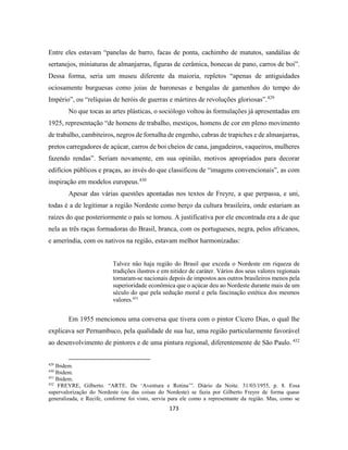 173
Entre eles estavam “panelas de barro, facas de ponta, cachimbo de matutos, sandálias de
sertanejos, miniaturas de almanjarras, figuras de cerâmica, bonecas de pano, carros de boi”.
Dessa forma, seria um museu diferente da maioria, repletos “apenas de antiguidades
ociosamente burguesas como joias de baronesas e bengalas de gamenhos do tempo do
Império”, ou “relíquias de heróis de guerras e mártires de revoluções gloriosas”.429
No que tocas as artes plásticas, o sociólogo voltou às formulações já apresentadas em
1925, representação “de homens de trabalho, mestiços, homens de cor em pleno movimento
de trabalho, cambiteiros, negros de fornalha de engenho, cabras de trapiches e de almanjarras,
pretos carregadores de açúcar, carros de boi cheios de cana, jangadeiros, vaqueiros, mulheres
fazendo rendas”. Seriam novamente, em sua opinião, motivos apropriados para decorar
edifícios públicos e praças, ao invés do que classificou de “imagens convencionais”, as com
inspiração em modelos europeus.430
Apesar das várias questões apontadas nos textos de Freyre, a que perpassa, e uni,
todas é a de legitimar a região Nordeste como berço da cultura brasileira, onde estariam as
raízes do que posteriormente o país se tornou. A justificativa por ele encontrada era a de que
nela as três raças formadoras do Brasil, branca, com os portugueses, negra, pelos africanos,
e ameríndia, com os nativos na região, estavam melhor harmonizadas:
Talvez não haja região do Brasil que exceda o Nordeste em riqueza de
tradições ilustres e em nitidez de caráter. Vários dos seus valores regionais
tornaram-se nacionais depois de impostos aos outros brasileiros menos pela
superioridade econômica que o açúcar deu ao Nordeste durante mais de um
século do que pela sedução moral e pela fascinação estética dos mesmos
valores.431
Em 1955 mencionou uma conversa que tivera com o pintor Cícero Dias, o qual lhe
explicava ser Pernambuco, pela qualidade de sua luz, uma região particularmente favorável
ao desenvolvimento de pintores e de uma pintura regional, diferentemente de São Paulo. 432
429
Ibidem.
430
Ibidem.
431
Ibidem.
432
FREYRE, Gilberto. “ARTE. De ‘Aventura e Rotina’”. Diário da Noite. 31/03/1955, p. 8. Essa
supervalorização do Nordeste (ou das coisas do Nordeste) se fazia por Gilberto Freyre de forma quase
generalizada, e Recife, conforme foi visto, servia para ele como a representante da região. Mas, como se
 