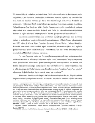 174
Na mesma linha de raciocínio, um ano depois, Gilberto Freire afirmou ser Recife uma cidade
de pintores, e, na sequência, citou alguns exemplos na área que, segundo ele, confirmavam
isso. Eram os mesmos pintores que havia feito referência já no Livro do Nordeste, os
estrangeiros vindos para Recife no período em que a cidade vivenciou a ocupação holandesa,
Telles Júnior no final do século XIX e Emilio Cardoso Aires, sobre o qual não dá maiores
explicações. Mas essa característica do local, para Freire, era resultado mais das condições
naturais da região do que de uma trajetória de mestres que ensinassem a discípulos.433
Os pintores contemporâneos que apontariam a predisposição local para a pintura
seriam os irmãos Rêgo Monteiro (Vicente, Fédora e Joaquim) e Mário Nunes, referenciados
em 1925, além de Cícero Dias, Francisco Brennand, Elezier Xavier, Ladjane Bandeira,
Balthazar da Câmara e Lula Cardoso Ayres. Esse último, em sua concepção, era “o pintor
por excelência do Recife fixado no Recife”, como Mauro Mota era o poeta, Aníbal Fernandes
o jornalista e Mário Sete tinha sido o cronista.
Foi Lula Cardoso o pintor que Freyre utilizou como exemplo para tentar demonstrar
mais uma vez que as práticas peculiares da região eram “naturalmente” sugestivas para as
artes, porquanto tal artista havia produzido em pintura “uma estilização dos ritmos, das
formas e das cores das danças carnavalescas mais características” do carnaval recifense para
o salão de danças do Clube Internacional. Para Freyre, isso, “no gênero”, era “um triunfo”
não apenas de Lula Cardoso Ayres, mas de toda a arte brasileira.434
Sobre esses trabalhos de Lula para o Clube Internacional do Recife, foi publicado na
imprensa um texto elogiando a iniciativa da diretoria do clube de convidar o pintor a fazer as
verifica, o sociólogo procurava demonstrar que as várias práticas experimentadas na região e/ou na cidade eram
em grande parte fruto da própria condição natural da localidade. Assim como nesse caso explicou que a luz da
localidade era favorável ao desenvolvimento da pintura, outros hábitos, inclusive cotidianos, foram analisados
por ele sob essa ótica. Um exemplo disso pode ser encontrado em um texto que ele publicou comentando um
outro escrito por um estrangeiro, Andrews, sobre suas percepções de Recife. A primeira percepção, segundo
Freyre, era a do bom clima da cidade, “constante, sem extremos”. Freyre buscando justificar essa opinião de
Andrews, disse que ele avaliava o clima pela “liberdade” que proporcionava às pessoas “de permanecerem ao
ar livre o ano inteiro”. Para o sociólogo, Andrew estava fazendo uma ligação da região de clima tropical – onde
estava Recife – “ao próprio ideal de liberdade pessoal”. Esse caráter local, para Freyre, fazia com que os
recifenses cultivassem seu “velho hábito” de empreender conversas ao ar livre, seja por homens “brancos
importantes da cidade”, seja pela “gente simples”, como, segundo ele, já havia percebido o inglês Martin.
FREYRE, Gilberto. “Valores do Recife”. Nordeste. Ano X, N.II. Recife, março de 1955.
433
FREYRE, Gilberto. “Homenagem a Manuel Bandeira mestre do desenho”. Jornal do Commercio. 27/05/56,
p. 1 (2º caderno).
434
FREYRE, Gilberto. “ARTE. Carnaval e Arte Brasileira”. Diário da Noite. 12/02/56, p. 6 (2º caderno).
 