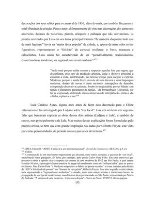 175
decorações dos seus salões para o carnaval de 1956, além do mais, por também lhe permitir
total liberdade de criação. Para o autor, diferentemente do visto nas decorações dos carnavais
anteriores, dotados de bailarinas, pierrôs, arlequins e palhaços que não convenciam, os
painéis realizados por Lula em seu tema principal traduzia “de maneira eloquente tudo que
de mais legítimo” havia na “maior festa popular” da cidade, e, apesar de nem todos serem
figurativos, representavam o “folclore” do carnaval recifense: o frevo, maracatu e
caboclinhos. Lula ainda foi caracterizado de ser “paradoxalmente, tradicionalista,
conservando-se moderno; ser regional, universalizando-se”.435
Tradicional porque soube manter e respeitar aquelas leis que regem, que
disciplinam, esse tipo de produção artística, onde o objetivo principal é
encantar a vista, contribuindo, ao mesmo tempo, para alegrar o espírito.
Moderno, porque o soube fazer, através de uma técnica e uma linguagem
moderna, dentro de novas e mais racionais concepções de desenho,
composição decorativa e pintura. Soube ser regionalista por ter lidado com
temas e elementos puramente da região, - de Pernambuco. Universal, por
ter se expressado utilizando meios universais de interpretação, como o são
a linha, o plano e a cor.436
Lula Cardoso Ayres, alguns anos antes de fazer essa decoração para o Clube
Internacional, foi interrogado por Ladjane sobre “cor local”. Esse era um tema em voga nas
falas que buscavam explicar as obras desses dois artistas (Ladjane e Lula), e também de
outros, mas principalmente a de Lula. Mas muitas dessas explicações foram formuladas pelo
próprio artista, se bem que com grande inspiração nas dadas por Gilberto Freyre, este visto
por certas personalidades do período como o precursor de tal tema.437
435
LIMA, Edson R. “ARTE. Carnaval e arte no Internacional”. Jornal do Commercio. 04/03/56, p.5 e 6.
436
Ibidem.
437
A constatação de um movimento regionalista que discutia, entre outros assuntos, a questão da “cor local”,
mencionada nesse parágrafo, foi feita, por exemplo, pelo poeta Carlos Pena Filho. Em uma entrevista que
procurava saber a opinião dele a respeito da semana de arte moderna de 1922 em São Paulo, a qual estava
fazendo 30 anos, é perceptível uma tentativa de negar tal movimento como de “influenciador” para os poetas
recifenses. Para Carlos Pena “o Nordeste sempre teve o hábito de pensar sozinho” e tivera também pela década
de 1920 “a felicidade de possuir” um “homem de raro gênio”, Gilberto Freyre. Esse sim, segundo o entrevistado,
teria representado o “regionalismo nordestino” e atuado, junto com outros artistas e intelectuais locais, na
propagação de um tipo de modernismo, mas diferente do experimentado em São Paulo, representado por Mário
de Andrade. “A semana de arte moderna – trinta anos depois”. Diário da Noite. 09/09/53, última página.
 