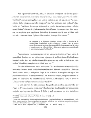 176
Para o pintor da “cor local”, então, os artistas só conseguiam ser sinceros quando
pintavam o que sentiam, o ambiente em que viviam, e isso, pare ele, acabava por conter a
“cor local” em suas concepções. Mas, tentava esclarecer, ela não deveria ser “apenas o
exterior fácil e pitorescos que todos percebem”, mas “um sentimento mais profundo”. Se o
intuito era “registrar e documentar unicamente o exterior das paisagens, tipos e objetos
característicos”, afirmou, já existia a máquina fotográfica e o cinema para isso. Aqui parece
que ele acreditava ser o trabalho do fotógrafo e do cineasta fruto de uma atividade mais
mecânica e menos artística. O pintor, diferente disso, tinha que fazer pintura.438
Os assuntos e as imagens exteriores devem sofrer a influência da
sensibilidade, da sabedoria pictórica do artista e passar a viver no quadro
como elementos do conjunto, da composição de linhas e de cores. Só assim
o assunto passa a ter valor pictórico e deixa de ser apenas um assunto levado
à tela unicamente pela habilidade.439
Aqui, mais uma vez, parece que ele estava a recordar as opiniões de Freyre acerca da
necessidade do pintor ser um intérprete da paisagem, do ambiente (natural habitado pelo
humano), e não fazer um trabalho de descrição, como, em sua visão, havia feito em certa
medida Telles Júnior e os pintores da cidade Maurícia.440
Em 1946 a Contraponto trouxe um texto de Flora Machman que fazia considerações
sobre Lula Cardoso Ayres, o qual estava expondo suas obras na Faculdade de Direito do
Recife. Para a autora, a menção de Freyre à não existência de um pintor da região não
procedia mais devido ao aparecimento de Lula, de acordo com ela, um pintor da terra, da
gente, dos folguedos e das assombrações do Nordeste. Ainda segundo Flora, os traços de
Lula descortinavam “panoramas inéditos do Brasil”.441
O texto de Flora foi todo construído dialogando com as ideias desenvolvidas por
Freyre no Livro do Nordeste. Mencionou Telles Junior e a fixação que fez em telas da mata,
contudo, sem interpretá-la, diferente de Lula, o qual acrescentou em seus trabalhos o
438
“ARTE. Entrevistado da Semana”. Diário da Noite. 06/12/52, p. 8.
439
Ibidem.
440
Com essa análise Freyre não estava sendo contraditório. Ele dava importância ao que fora feito por Telles
Júnior e pelos pintores vindos no período da ocupação holandesa, mas acreditava que os novos pintores
deveriam ir além e interpretar a região nas suas pinturas.
441
MACHMAN, Flora. “O grande Lula”. Contraponto. Ano I, N. I. Recife: 1946, p. 24.
 
