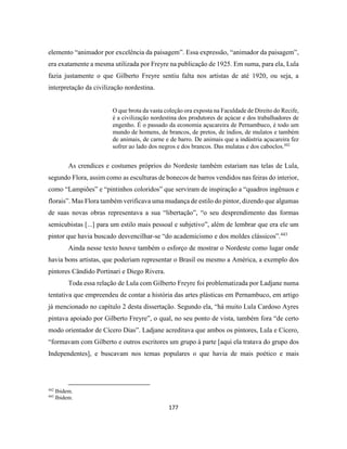 177
elemento “animador por excelência da paisagem”. Essa expressão, “animador da paisagem”,
era exatamente a mesma utilizada por Freyre na publicação de 1925. Em suma, para ela, Lula
fazia justamente o que Gilberto Freyre sentiu falta nos artistas de até 1920, ou seja, a
interpretação da civilização nordestina.
O que brota da vasta coleção ora exposta na Faculdade de Direito do Recife,
é a civilização nordestina dos produtores de açúcar e dos trabalhadores de
engenho. É o passado da economia açucareira de Pernambuco, é todo um
mundo de homens, de brancos, de pretos, de índios, de mulatos e também
de animais, de carne e de barro. De animais que a indústria açucareira fez
sofrer ao lado dos negros e dos brancos. Das mulatas e dos caboclos.442
As crendices e costumes próprios do Nordeste também estariam nas telas de Lula,
segundo Flora, assim como as esculturas de bonecos de barros vendidos nas feiras do interior,
como “Lampiões” e “pintinhos coloridos” que serviram de inspiração a “quadros ingênuos e
florais”. Mas Flora também verificava uma mudança de estilo do pintor, dizendo que algumas
de suas novas obras representava a sua “libertação”, “o seu desprendimento das formas
semicubistas [...] para um estilo mais pessoal e subjetivo”, além de lembrar que era ele um
pintor que havia buscado desvencilhar-se “do academicismo e dos moldes clássicos”.443
Ainda nesse texto houve também o esforço de mostrar o Nordeste como lugar onde
havia bons artistas, que poderiam representar o Brasil ou mesmo a América, a exemplo dos
pintores Cândido Portinari e Diego Rivera.
Toda essa relação de Lula com Gilberto Freyre foi problematizada por Ladjane numa
tentativa que empreendeu de contar a história das artes plásticas em Pernambuco, em artigo
já mencionado no capítulo 2 desta dissertação. Segundo ela, “há muito Lula Cardoso Ayres
pintava apoiado por Gilberto Freyre”, o qual, no seu ponto de vista, também fora “de certo
modo orientador de Cícero Dias”. Ladjane acreditava que ambos os pintores, Lula e Cícero,
“formavam com Gilberto e outros escritores um grupo à parte [aqui ela tratava do grupo dos
Independentes], e buscavam nos temas populares o que havia de mais poético e mais
442
Ibidem.
443
Ibidem.
 