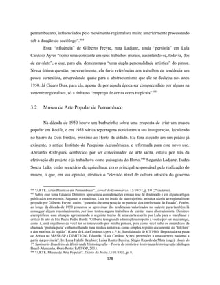 178
pernambucano, influenciados pelo movimento regionalista muito anteriormente processando
sob a direção do sociólogo”.444
Essa “influência” de Gilberto Freyre, para Ladjane, ainda “persistia” em Lula
Cardoso Ayres “como uma constante em seus trabalhos murais, ausentando-se, todavia, dos
de cavalete”, o que, para ela, demonstrava “uma dupla personalidade artística” do pintor.
Nessa última questão, provavelmente, ela fazia referências aos trabalhos de tendência um
pouco surrealista, enveredando quase para o abstracionismo que ele se dedicou nos anos
1950. Já Cícero Dias, para ela, apesar de por aquela época ser compreendido por alguns na
vertente regionalista, só a tinha no “emprego de certas cores tropicais”.445
3.2 Museu de Arte Popular de Pernambuco
Na década de 1950 houve um burburinho sobre uma proposta de criar um museu
popular em Recife, e em 1955 várias reportagens noticiaram a sua inauguração, localizado
no bairro de Dois Irmãos, próximo ao Horto da cidade. Ele fora alocado em um prédio já
existente, o antigo Instituto de Pesquisas Agronômicas, e reformada para esse novo uso.
Abelardo Rodrigues, conhecido por ser colecionador de arte sacra, estava por trás da
efetivação do projeto e já trabalhava como paisagista do Horto.446
Segundo Ladjane, Eudes
Souza Leão, então secretário de agricultura, era o principal responsável pela realização do
museu, o que, em sua opinião, atestava o “elevado nível de cultura artística do governo
444
“ARTE. Artes Plásticas em Pernambuco”. Jornal do Commercio. 13/10/57, p. 10 (2º caderno).
445
Sobre esse tema Eduardo Dimitrov apresentou considerações em sua tese de doutorado e em alguns artigos
publicados em eventos. Segundo o estudioso, Lula no início de sua trajetória artística aderiu ao regionalismo
pregado por Gilberto Freyre, assim, “garantiu-lhe uma posição no panteão dos intelectuais do Estado”. Porém,
ao longo da década de 1950 procurou se aproximar das tendências valorizados no sudeste para também lá
conseguir algum reconhecimento, por isso tentou alguns trabalhos de caráter mais abstracionista. Dimitrov
exemplificou essa situação apresentando o seguinte trecho de uma carta escrita por Lula para o marchand e
crítico de arte de São Paulo Pedro Bardi: “Gilberto tem grande admiração e respeito a você e por ser meu amigo,
como é, está orgulhoso de você ter se interessado por minha pintura, pois como você sabe os entendidos da
chamada ‘pintura pura’ vinham olhando para minhas tentativas como simples registro documental do ‘folclore’
e dos motivos da região”. (Carta de Lula Cardoso Ayres a P.M. Bardi datada de 8/3/1960. Depositada na pasta
do Artista no MASP-SP.) DIMITROV, Eduardo. “Lula Cardoso Ayres: pretensões a uma carreira nacional a
partir da província”. In: Luna Halabi Belchior; Luisa Rauter Pereira; Sérgio Ricardo da Mata (orgs). Anais do
7º. Seminário Brasileiro de História da Historiografia – Teoria da história e história da historiografia: diálogos
Brasil-Alemanha. Ouro Preto: EdUFOP, 2013.
446
“ARTE. Museu de Arte Popular”. Diário da Noite.13/01/1955, p. 8.
 