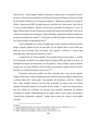 179
Etelvino Lins”. Ainda segundo Ladjane, muita gente cooperou para a construção do acervo
do museu. O pessoal da Escolinha de Arte do Recife fez para ele 50 figuras de barro; Severino
de Tracunhaém colaborou com 30 gravuras populares - daquelas que aparecem em capas de
folheto - impressa pela DDC em papel especial; a prefeitura de Caruaru doou “uma série de
ex-votos de Santa Quitéria”; Odorico Tavares havia prometido 20 cerâmicas de “exus” da
Bahia e Benício Dias iria doar 20 peças de cerâmica de Faustino de Canhotinho. Além disso,
o diretor de assistência aos municípios, Afonso Maranhão, igualmente solicitara contribuição
de todas as prefeituras do estado.447
A decoração ao redor do prédio era feita por esculturas
em cimento armado de Abelardo da Hora.448
Aloísio Magalhães era o nome em análise para ocupar a função de diretor do museu
porque, segundo Ladjane em tom de aprovação, ele era naquela época o único artista que
tinha um curso de museu, feito na Europa. Isso, segundo a colunista, o tornava mais
capacitado para cuidar dele com eficiência e zelo.449
A proposta de um “museu popular” era de grande interesse para Ladjane, e, quando
foi concretizada, ela dedicou uma edição inteira da página ARTE para falar do assunto. As
finalidades do museu era basicamente, em suas palavras, “reunir, estudar e expor ao público
as peças que, nos mais diferentes rincões do país, documentam o pendor artístico do povo
brasileiro na confecção de objetos para seu uso”.450
Procurando desenvolver melhor essa ideia esboçada sobre o que era arte popular,
Ladjane explicou que “toda arte popular procura satisfazer uma necessidade do grupo social
ou formar objeto útil”, assim sendo, “seus produtos são funcionais e coletivos”. Além do
mais, “tanto interpreta formas de arte da elite, já perdidas no tempo, como cria formas
originais inteiramente alheias às convenções da arte erudita”. E todas essas características,
para ela, podiam ser verificadas nas diversas artes populares produzidas nas distintas
sociedades do mundo, independentemente do tempo e lugar, já que, apesar de possuírem
“características tipicamente regionais”, tinham uma essência em comum, uma unidade
universal.
447
Ibidem.
448
“As artes populares já têm o seu museu em Pernambuco”. Diário da noite. 04/05/1955, p. 1 e 4.
449
“ARTE. Museu de Arte Popular”. Diário da Noite.13/01/1955, p. 8.
450
“ARTE. Museu de Arte Popular”. Diário da Noite. 03/02/1955, p. 8 e 4.
 