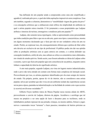 180
Sua definição de arte popular ainda a compreendia como uma arte simplificada e
agradável, realizada pelo povo, o qual não tinha aspirações impossíveis nem complexas. Essa
arte também, segundo a colunista, demonstrava a “sensibilidade virgem das gentes do povo”
e as concepções artísticas que a embasavam eram reflexo da simplicidade do ambiente no
qual o artista popular estava inserido. E foi justamente a essas propriedades que Ladjane
atribuiu o interesse de turistas, estrangeiros e estudiosos pela arte popular.451
Ladjane, não somente nessa reportagem, vinha se apresentando como personalidade
que tinha condições para falar o que era ou não arte, quais seus tipos e características, mesmo
em alguns momentos declarando que o fazia por não ter um verdadeiro crítico de arte no
estado. Porém, ao expressar isso, ela consequentemente afirmou que a prática de falar sobre
arte deveria ser exclusiva de um tipo de profissional. O público podia sim dar sua opinião
sobre as produções artísticas com as quais entrava em contato, e o artista defender sua
concepção (tendência, estilo) de arte, mas cabiam ao crítico os comentários mais elaborados,
em virtude de estudos prévios. Sendo assim, caso fossem adotadas as ideias de Ladjane sobre
o assunto, o povo que fazia arte popular agia sem consciência de sua prática, enquanto outros
tinham a capacidade de dotá-las de significado artístico.
A arte mais popular, segundo Ladjane, era vista em lugares menos industrializados,
onde o povo não teria entrado em contato com formas mais complexas de interação social.
Provavelmente por isso, os artistas populares identificados por ela eram sempre do interior
do estado. Ela própria, porém, apesar de vir do interior, não se considerava uma artista
popular, talvez por acreditar que não viveu em um ambiente isolado das experiências sociais
novas para a época, pautadas na industrialização e na facilidade de contato com o que ocorreu
(e ocorria) em diversas sociedades.452
Gilberto Freyre também tratou do Museu Popular nessa mesma edição de ARTE,
provavelmente a convite de Ladjane, diretora da página. Acreditava o sociólogo que tal
museu era propício a ser uma opção de lazer e descanso para os recifenses, onde os
trabalhadores podiam repousar da sua jornada; crianças, ou mesmo adultos, brincar e jogar;
noivos e namorados trocar “ternuras” e fazer passeios; moradores de bairros próximo ao
451
Ibidem.
452
Ibidem.
 