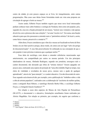 181
centro da cidade, já com poucos espaços ao ar livre, ler tranquilamente, entre outras
programações. Mas essas suas ideias foram formuladas tendo em vista uma proposta em
circulação de agregar o horto ao museu.453
Assim sendo, Gilberto Freyre também sugeriu que nesse novo local interessados
podiam conhecer mais sobre botânica e zoologia do Nordeste, bem como arte popular, pois,
segundo ele, essa era a função principal de um museu, “instruir seus visitantes e não apenas
diverti-los com o pitoresco das suas coleções”, “ser uma “escola viva”. Em suma, uma função
educativa para que eles passassem a entender mais o “patrimônio artístico” do local e, assim,
como fazia o museu, preservá-lo e estuda-lo.454
Além disso, Freyre considerava que o fato de o museu ser localizado no horto de Dois
Irmãos era um fator positivo porque, desse modo, ele estava em um lugar “salvo do perigo
de descaracterização”. E essa fala possivelmente foi embasada na sua concepção de que a
arte popular é mais próxima à natureza que a qualquer atelier.455
Essa ideia do sociólogo, com deram a entender referências mencionadas aqui
anteriormente, era compartilhada por outros no mesmo período. Um dos principais
idealizadores do museu, Abelardo Rodrigues, segundo um jornalista, enxergava nele o
caráter documental, não deixando que obras de “artistas rústicos” fossem apagadas em
poucos anos, realizando uma espécie de proteção de “uma obra trabalho frágil ao tempo, mas
cheia de vitalidade e reveladora do nosso povo, mesmo sem a ajuda de qualquer
aprendizado”, através da “pura intuição”, e o caráter educativo. Um não dissociado do outro.
Esse segundo seria desenvolvido, por exemplo, com a publicação de “trabalhos sobre a vida
e obra de artistas populares”, realizados com a colaboração de “escritores do melhor quilate,
como o etnógrafo René Ribeiro, o teatrólogo Hermilo Borba Filho, o sociólogo Gilberto
Freyre, e o fotógrafo francês Gautherot”.456
Em relação a esses dois aspectos do Museu de Arte Popular de Pernambuco
(M.A.P.P.), o documental e o educativo, formulações semelhantes foram realizadas por
Aloísio Magalhães. Em relação ao primeiro, por exemplo, ele sugeria que conforme a
453
Ibidem.
454
Ibidem.
455
Ibidem.
456
“Arte Popular”. Diário da Noite. 02/12/1955, p. 3.
 