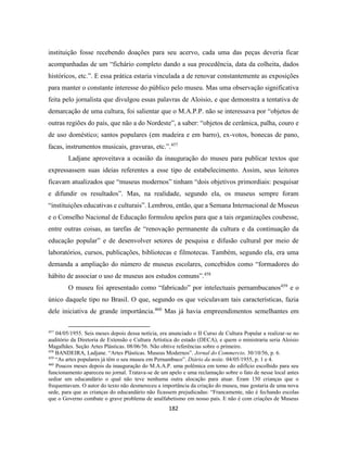 182
instituição fosse recebendo doações para seu acervo, cada uma das peças deveria ficar
acompanhadas de um “fichário completo dando a sua procedência, data da colheita, dados
históricos, etc.”. E essa prática estaria vinculada a de renovar constantemente as exposições
para manter o constante interesse do público pelo museu. Mas uma observação significativa
feita pelo jornalista que divulgou essas palavras de Aloisio, e que demonstra a tentativa de
demarcação de uma cultura, foi salientar que o M.A.P.P. não se interessava por “objetos de
outras regiões do país, que não a do Nordeste”, a saber: “objetos de cerâmica, palha, couro e
de uso doméstico; santos populares (em madeira e em barro), ex-votos, bonecas de pano,
facas, instrumentos musicais, gravuras, etc.”.457
Ladjane aproveitava a ocasião da inauguração do museu para publicar textos que
expressassem suas ideias referentes a esse tipo de estabelecimento. Assim, seus leitores
ficavam atualizados que “museus modernos” tinham “dois objetivos primordiais: pesquisar
e difundir os resultados”. Mas, na realidade, segundo ela, os museus sempre foram
“instituições educativas e culturais”. Lembrou, então, que a Semana Internacional de Museus
e o Conselho Nacional de Educação formulou apelos para que a tais organizações coubesse,
entre outras coisas, as tarefas de “renovação permanente da cultura e da continuação da
educação popular” e de desenvolver setores de pesquisa e difusão cultural por meio de
laboratórios, cursos, publicações, bibliotecas e filmotecas. Também, segundo ela, era uma
demanda a ampliação do número de museus escolares, concebidos como “formadores do
hábito de associar o uso de museus aos estudos comuns”.458
O museu foi apresentado como “fabricado” por intelectuais pernambucanos459
e o
único daquele tipo no Brasil. O que, segundo os que veiculavam tais características, fazia
dele iniciativa de grande importância.460
Mas já havia empreendimentos semelhantes em
457
04/05/1955. Seis meses depois dessa notícia, era anunciado o II Curso de Cultura Popular a realizar-se no
auditório da Diretoria de Extensão e Cultura Artística do estado (DECA), e quem o ministraria seria Aloisio
Magalhães. Seção Artes Plásticas. 08/06/56. Não obtive referências sobre o primeiro.
458
BANDEIRA, Ladjane. “Artes Plásticas. Museus Modernos”. Jornal do Commercio. 30/10/56, p. 6.
459
“As artes populares já têm o seu museu em Pernambuco”. Diário da noite. 04/05/1955, p. 1 e 4.
460
Poucos meses depois da inauguração do M.A.A.P. uma polêmica em torno do edifício escolhido para seu
funcionamento apareceu no jornal. Tratava-se de um apelo e uma reclamação sobre o fato de nesse local antes
sediar um educandário o qual não teve nenhuma outra alocação para atuar. Eram 150 crianças que o
frequentavam. O autor do texto não desmereceu a importância da criação do museu, mas gostaria de uma nova
sede, para que as crianças do educandário não ficassem prejudicadas: “Francamente, não é fechando escolas
que o Governo combate o grave problema de analfabetismo em nosso país. E não é com criações de Museus
 