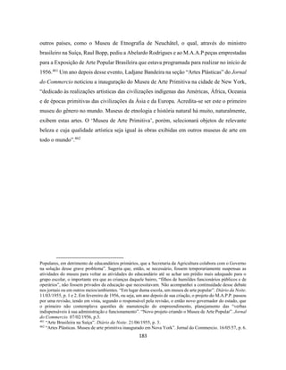 183
outros países, como o Museu de Etnografia de Neuchâtel, o qual, através do ministro
brasileiro na Suíça, Raul Bopp, pediu a Abelardo Rodrigues e ao M.A.A.P peças emprestadas
para a Exposição de Arte Popular Brasileira que estava programada para realizar no início de
1956.461
Um ano depois desse evento, Ladjane Bandeira na seção “Artes Plásticas” do Jornal
do Commercio noticiou a inauguração do Museu de Arte Primitiva na cidade de New York,
“dedicado às realizações artísticas das civilizações indígenas das Américas, África, Oceania
e de épocas primitivas das civilizações da Ásia e da Europa. Acredita-se ser este o primeiro
museu do gênero no mundo. Museus de etnologia e história natural há muito, naturalmente,
exibem estas artes. O ‘Museu de Arte Primitiva’, porém, selecionará objetos de relevante
beleza e cuja qualidade artística seja igual às obras exibidas em outros museus de arte em
todo o mundo”.462
Populares, em detrimento de educandários primários, que a Secretaria da Agricultura colabora com o Governo
na solução desse grave problema”. Sugeria que, então, se necessário, fossem temporariamente suspensas as
atividades do museu para voltar as atividades do educandário até se achar um prédio mais adequado para o
grupo escolar, o importante era que as crianças daquele bairro, “filhos de humildes funcionários públicos e de
operários”, não fossem privados da educação que necessitavam. Não acompanhei a continuidade desse debate
nos jornais ou em outros meios/ambientes. “Em lugar duma escola, um museu de arte popular”. Diário da Noite.
11/03/1955, p. 1 e 2. Em fevereiro de 1956, ou seja, um ano depois de sua criação, o projeto do M.A.P.P. passou
por uma revisão, tendo em vista, segundo o responsável pela revisão, o então novo governador do estado, que
o primeiro não contemplava questões de manutenção do empreendimento, planejamento das “verbas
indispensáveis à sua administração e funcionamento”. “Novo projeto criando o Museu de Arte Popular”. Jornal
do Commercio. 07/02/1956, p.3.
461
“Arte Brasileira na Suíça”. Diário da Noite. 21/06/1955, p. 3.
462
“Artes Plásticas. Museu de arte primitiva inaugurado em Nova York”. Jornal do Commercio. 16/05/57, p. 6.
 