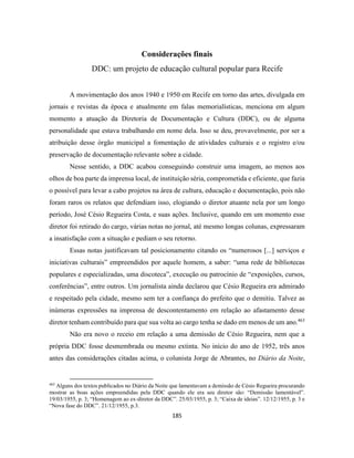 185
Considerações finais
DDC: um projeto de educação cultural popular para Recife
A movimentação dos anos 1940 e 1950 em Recife em torno das artes, divulgada em
jornais e revistas da época e atualmente em falas memorialísticas, menciona em algum
momento a atuação da Diretoria de Documentação e Cultura (DDC), ou de alguma
personalidade que estava trabalhando em nome dela. Isso se deu, provavelmente, por ser a
atribuição desse órgão municipal a fomentação de atividades culturais e o registro e/ou
preservação de documentação relevante sobre a cidade.
Nesse sentido, a DDC acabou conseguindo construir uma imagem, ao menos aos
olhos de boa parte da imprensa local, de instituição séria, comprometida e eficiente, que fazia
o possível para levar a cabo projetos na área de cultura, educação e documentação, pois não
foram raros os relatos que defendiam isso, elogiando o diretor atuante nela por um longo
período, José Césio Regueira Costa, e suas ações. Inclusive, quando em um momento esse
diretor foi retirado do cargo, várias notas no jornal, até mesmo longas colunas, expressaram
a insatisfação com a situação e pediam o seu retorno.
Essas notas justificavam tal posicionamento citando os “numerosos [...] serviços e
iniciativas culturais” empreendidos por aquele homem, a saber: “uma rede de bibliotecas
populares e especializadas, uma discoteca”, execução ou patrocínio de “exposições, cursos,
conferências”, entre outros. Um jornalista ainda declarou que Césio Regueira era admirado
e respeitado pela cidade, mesmo sem ter a confiança do prefeito que o demitiu. Talvez as
inúmeras expressões na imprensa de descontentamento em relação ao afastamento desse
diretor tenham contribuído para que sua volta ao cargo tenha se dado em menos de um ano.463
Não era novo o receio em relação a uma demissão de Césio Regueira, nem que a
própria DDC fosse desmembrada ou mesmo extinta. No início do ano de 1952, três anos
antes das considerações citadas acima, o colunista Jorge de Abrantes, no Diário da Noite,
463
Alguns dos textos publicados no Diário da Noite que lamentavam a demissão de Césio Regueira procurando
mostrar as boas ações empreendidas pela DDC quando ele era seu diretor são: “Demissão lamentável”.
19/03/1955, p. 3; “Homenagem ao ex-diretor da DDC”. 25/03/1955, p. 3; “Caixa de ideias”. 12/12/1955, p. 3 e
“Nova fase do DDC”. 21/12/1955, p.3.
 
