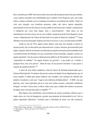 186
deu a entender que a DDC não estava tendo uma merecida atenção por parte dos governantes,
o que acabava causando uma instabilidade para o próprio Césio Regueira, pois, não sendo
efetivo, acabava sofrendo com as mudanças de políticos na prefeitura da cidade. Tendo em
vista essa situação, esse jornalista procurou, então, dar relevo àquela repartição,
mencionando ser ela um dos poucos serviços públicos que honravam a cidade e a projetavam
“a distâncias por vezes bem largas, intra e extra-fronteiras”. Além disso, no seu
entendimento, tal como estava, ela era, em verdade, criação pessoal de Césio Regueira, assim
“como o Departamento de Cultura de São Paulo foi criação de Mario de Andrade”.464
Jorge
Abrantes era um dos principais redatores do Diário da Noite e veio a ser funcionário da DDC.
Ainda no ano de 1952, alguns meses depois, uma nota sem menção à autoria no
mesmo jornal, face às discussões que demonstravam o pouco interesse governamental pelo
órgão, resgatou a fala de um homem reconhecido por aqueles anos pela intelectualidade local,
o jornalista Guerra de Holanda. Os seus comentários teriam afirmado, segundo o jornal, ser
aquela repartição “um dos poucos departamentos públicos de Pernambuco” que honravam a
“capacidade de trabalho” “de alguns homens do governo”, e que podia ser “visitado a
qualquer hora, sem aviso prévio”. Além do mais, lá era possível encontrar “o que quiser a
respeito da cidade do Recife”.465
A autor da nota ainda completou a fala de Guerra de Holanda denunciando que a
Câmara Municipal dos Vereadores deixara de custear atividades de um departamento que só
trazia orgulho à cidade para gastar dinheiro, por exemplo, com aumento do subsídio dos
próprios vereadores e com suas “viagens sem nenhuma utilidade prática”. A DDC, em suas
palavras, seria “uma repartição que já se cose com verbas escassas, realizando verdadeiros
milagres” ao fazer “coisas úteis e nobres, todas essas, que a cidade não sonhava em possuir
há alguns anos e de que hoje pode se orgulhar”.466
Dias depois nota semelhantes, provavelmente do mesmo jornalista, afirmava que o
órgão estava em vias de desaparecer, perante uma proposta de desmembrá-lo em “três ou
quatro repartições diferentes”. Contudo, para a felicidade do autor, isso não aconteceu.
464
Boa Tarde! Jorge Abrantes – Um homem e uma obra. Diário da Noite. 04/04/1952, p.3.
465
“Dois pesos...” Diário da Noite. 22/11/1952, p. 3.
466
Ibidem.
 