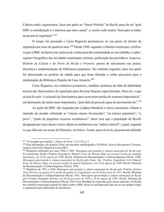 187
Caberia então, argumentou, fazer um apelo ao “futuro Prefeito” de Recife para ele ter “pela
DDC a consideração e o interesse que tem o atual”, e, assim, tudo estaria “bem para os lados
da prestável repartição”.467
O tempo foi passando e Césio Regueira permaneceu no seu posto de diretor da
repartição por mais de quatorze anos.468
Desde 1948, segundo o relatório municipal, verifica-
se que a DDC reclamava da carência de verbas para dar continuidade ao seu trabalho, a saber:
registro fotográfico das atividades municipais, turismo, publicação dos periódicos Arquivos,
Boletim da Cidade e do Porto do Recife e Praieiro, postos de salvamento nas praias,
discoteca e implementação de bibliotecas populares. No relatório seguinte, mais um apelo
foi direcionado ao prefeito da cidade para que fosse liberada a verba necessária para a
implantação da Biblioteca Popular de Casa Amarela.469
Césio Regueira, nos relatórios posteriores, também reclamou da falta de habilidade
técnica dos funcionários da repartição para diversas funções especializadas. Para ele, o que
existia lá seria “o acúmulo de funcionários para exercerem tarefas de somenos importância”,
em detrimento de outras mais importantes, “pela falta de pessoal capaz de movimentá-las”.470
As ações da DDC, tão elogiadas por Ladjane Bandeira e outros jornalistas, tinham a
intenção de atender sobretudo as “classes menos favorecidas”, “as classes populares”, “o
povo”, “gente de pequenos recursos econômicos”, fazer com que a população de Recife
designada por meio desses vários adjetivos melhorasse seu “índice cultural”, o qual, segundo
os que falavam em nome da Diretoria, era baixo. Assim, para elevá-lo, procuravam difundir
467
“O exemplo que frutifica”. Diário da Noite. 11/11/52, p. 3.
468
Essa informação é do próprio Césio, em rascunho autobiográfico. FUNDAJ, Acervo Documentos Textuais,
Arquivo José Césio Regueira Costa (JRC).
469
Relatórios referentes aos anos 1948 e 1949: Mensagem apresentada à câmara municipal do Recife pelo
Excelentíssimo Senhor Prefeito Engenheiro Manuel Cesar de Moraes Rêgo na terceira sessão da segunda
legislatura, em 10 de agosto de 1948. Recife: Diretoria de Documentação e Cultura/Imprensa Oficial, 1949;
Mensagem apresentada à câmara municipal do Recife pelo Exmo. Snr. Prefeito, Engenheiro Civil Manuel
Cesar de Moraes Rêgo, na terceira sessão da quarta legislatura, em 10 de agosto de 1949. Recife: Diretoria
de Documentação e Cultura/Imprensa Oficial, 1950.
470
Relatórios de 1951 e 1956: Mensagem apresentada à câmara municipal do Recife pelo Prefeito Antônio
Alves Pereira, na quarta (4.ª) sessão da quinta (5.ª) legislatura, em 10 de fevereiro de 1951. Recife: Diretoria
de Documentação e Cultura/Imprensa Oficial, 1951; Mensagem apresentada à câmara municipal do Recife
pelo Prefeito Pelópidas Silveira, em 10 de fevereiro de 1956 e 10 de agosto de 1956. Recife: Diretoria de
Documentação e Cultura/Imprensa Oficial, 1956. Essa liberdade de expressão, pelo menos aparente, verificada
nos relatórios municipais quando do tópico sobre a DDC talvez se justifique pelo fato de ser esse próprio órgão
o responsável pela elaboração do documento.
 