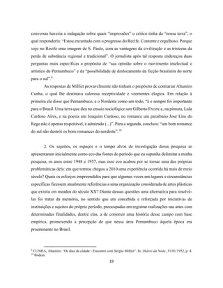 19
conversas haveria a indagação sobre quais “impressões” o crítico tinha da “nossa terra”, o
qual responderia: “Estou encantado com o progresso do Recife. Contente e orgulhoso. Porque
vejo no Recife uma imagem de S. Paulo, com as vantagens da civilização e as tristezas da
perda de substância regional e tradicional”. O jornalista após tal resposta endereçou duas
perguntas mais específicas a propósito de “sua opinião sobre o movimento intelectual e
artístico de Pernambuco” e da “possibilidade de deslocamento da ficção brasileira do norte
para o sul”.9
As respostas de Milliet provavelmente não tinham o propósito de contrariar Altamiro
Cunha, o qual lhe destinava calorosa receptividade e veementes elogios. Em relação à
primeira ele disse que Pernambuco, e o Nordeste como um todo, “é e sempre foi importante
para o Brasil. Uma terra que deu no ensaio sociológico um Gilberto Freyre e, na pintura, Lula
Cardoso Aires, e na poesia um Joaquim Cardoso, no romance um paraibano José Lins do
Rego não é apenas respeitável, é admirado (...)”. Para a segunda, concluiu: “um bom romance
do sul não destrói os bons romances do nordeste”.10
2. Os sujeitos, os espaços e o tempo alvos de investigação dessa pesquisa se
apresentaram inicialmente como eco das fontes do período que eu supunha delimitar a minha
pesquisa, os anos entre 1948 e 1957, mas esse eco acabou por se tornar uma das próprias
problemáticas dela: em que termos chegou a 2010 uma experiência ocorrida há mais de meio
século? Quais os esforços empreendidos para que algumas vozes em lugares e circunstâncias
específicas fizessem atualmente referências a uma organização considerada de artes plásticas
que existiu em meados do século XX? Diante dessas questões uma alternativa para resolvê-
las foi tratar da memória, no sentido que era concebida e reforçada por iniciativas de
instituições e sujeitos do próprio período, preocupadas em registrar realizações nas artes com
determinadas finalidades, dentre elas, a de construir uma história desse campo com base
empírica, promovendo a percepção de que nessa área Pernambuco àquela época era
proeminente no Brasil.
9
CUNHA, Altamiro. “Os dias da cidade - Encontro com Sérgio Milliet”. In: Diário da Noite, 31/01/1952, p. 4.
10
Ibidem.
 