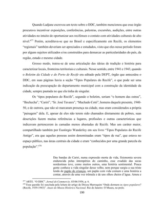 190
Quando Ladjane escreveu um texto sobre o DDC, também mencionou que esse órgão
procurava incentivar exposições, conferências, palestras, excursões, audições, entre outras
atividades no intuito de oportunizar aos recifenses o contato com atividades culturais de alto
nível.477
Porém, acreditava-se que no Brasil e especificamente em Recife, os elementos
“regionais” também deveriam ser apreciados e estudados, visto que eles nesse período foram
por alguns sujeitos utilizados e/ou construídos para demarcar as particularidades do país, da
região, estado e mesmo cidade.
Grosso modo, tratou-se de uma articulação das ideias de tradição e história para
caracterizar locais, fronteiras territoriais e culturais. Nesse sentido, entre 1941 e 1943, quando
o Boletim da Cidade e do Porto de Recife era editado pela DEPT, órgão que antecedeu o
DDC, em suas páginas havia a seção “Tipos Populares do Recife”, o que pode ser uma
indicação da preocupação do departamento municipal com a construção da identidade da
cidade, sempre pautada no que ela tinha de singular.
Os “tipos populares do Recife”, segundo o boletim, seriam “o homem das ostras”,
“Bochecha”, “Cariri”, “Sr. José Tavares”, “Machado Cotó”, homens daquele presente, 1940-
50, e de outrora, que não só marcaram presença na cidade, mas eram considerados a própria
“paisagem” dela. E, apesar de eles não terem sido chamados diretamente de pobres, suas
descrições fazem muitas referências a lugares, profissões e outras características que
indicavam pertencerem às camadas menos abastadas de Recife. Mas um caráter maior,
compartilhado também por Eustórgio Wanderley em seu livro “Tipos Populares do Recife
Antigo”, era que aquelas pessoas assim denominadas eram “tipos de rua”, que estava no
espaço público, nas áreas centrais da cidade e eram “conhecidos por uma grande parcela da
população”.478
Das bandas do Cariri, numa expressão morta de vida, fisionomia severa
endurecida pelas intempéries do caminho, esse evadido das secas
nordestinas teve, como muitos outros, uma história sentimental. Pouca
gente conhece a vida singular desse velho, nem porque surgiu a sua triste
lenda de papão de crianças, um papão com vida comum e uma história a
contar, através de uma voz trêmula e de uns olhos cheios d’água. Amou e
477
ARTE. “O DDC”. Jornal do Commercio. 03/06/1956, p. 6.
478
Essa questão foi suscitada pela leitura do artigo de Dirceu Marroquim “Onde dormem os tipos populares?
(Recife, 1939-1943)”. Anais do Museu Histórico Nacional. Rio de Janeiro: O Museu, no prelo.
 