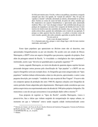 191
foi feliz por muitos anos. Um dia, voltou a sua palhoça, encontrou-a naquela
situação que não é do agrado, da “canção do caboclo”. Daí, foi que ele
“ganhou o mundo” sofrendo, dormindo ao relento, alimentando-se ao Deus
dará. Encheu as costas de couro de bode, de peles de cobra, matulão que
lhe emprestava um aspecto funambulesco e apavorante para ameninada
medrosa. Mas, o seu “saco de pegar crianças” não continha mais do que uns
pedaços de raspadura e um meio litro vasqueiro de farinha do Caicó. Cariri
morreu de miséria num dos caminhos do mundo; mas, as crianças não têm
ainda certeza disso, quando são embaladas com o medo de sua aparição. É
porque as mães querem faze-los dormir, e se põem a inventar coisas do
outro mundo, quando não estão cantando, agarradas ao punho da rede:
“lá vem cariri aí
“com o saco de pegar meninos”
E é o bastante para eles, porque o sono chega logo e não há mais menino
malcriado, nem nada.479
Esses tipos populares que apareceram no Boletim eram não só descritos, mas
apresentados fotograficamente ou por um desenho. De acordo com um estudo de Dirceu
Marroquim, a DEPT criou um arquivo fotográfico que procurou, segundo ela própria, fixar
além da paisagem natural de Recife, “a vivacidade e a inteligência dos tipos populares”,
instituindo, assim o que “deveria ser guardado para as gerações seguintes”.480
Assim, segundo Marroquim, no início da década de quarenta alguns sujeitos haviam
procurado designar outras pessoas pela classificação de “tipo popular” e a DEPT em seu
arquivo fotográfico seria um exemplo disso. As fotografias que eram categorizadas em “tipos
populares” também tinham referenciadas a data (se não precisa, aproximada), o autor e uma
pequena descrição, por exemplo: “vendedor de caju na praia de Boa Viagem”. O acervo não
era composto apenas da produção dos anos 1940-50, algumas coleções com fotografias de
outros períodos foram adquiridas pelo departamento. Marroquim ainda considerou que essa
prática arquivística era experimentada antes da década de 1940 pelos próprios fotógrafos. Ele
mencionou o caso de um que acrescentava à sua produção dados sobre a mesma.481
Essa proposta de registrar os “tipos do Recife”, acredita Marroquim, visava à
preservá-los, face a ideias que vinham surgindo de reorganização do espaço urbano, no
momento em que o “urbanista” estava sendo naquela cidade institucionalizado como
479
Boletim da Cidade e do Porto do Recife. Recife, Diretoria de Estatística Propaganda e Turismo da Prefeitura
do Recife, jan-mar, 1942 – N.° 3, s/paginação.
480
MARROQUIM, op., cit., no prelo.
481
Ibidem.
 