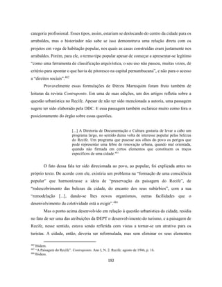192
categoria profissional. Esses tipos, assim, estariam se deslocando do centro da cidade para os
arrabaldes, mas o historiador não sabe se isso demonstrava uma relação direta com os
projetos em voga de habitação popular, nos quais as casas construídas eram justamente nos
arrabaldes. Porém, para ele, o termo tipo popular apesar de começar a apresentar-se legítimo
“como uma ferramenta de classificação arquivística, o seu uso não passou, muitas vezes, de
critério para apontar o que havia de pitoresco na capital pernambucana”, e não para o acesso
a “direitos sociais”.482
Provavelmente essas formulações de Dirceu Marroquim foram fruto também de
leituras da revista Contraponto. Em uma de suas edições, um dos artigos refletia sobre a
questão urbanística no Recife. Apesar de não ter sido mencionada a autoria, uma passagem
sugere ter sido elaborado pela DDC. E essa passagem também esclarece muito como fora o
posicionamento do órgão sobre essas questões.
[...] A Diretoria de Documentação e Cultura gostaria de levar a cabo um
programa largo, no sentido duma volta de interesse popular pelas belezas
do Recife. Um programa que pusesse aos olhos do povo os perigos que
pode representar uma febre de renovação urbana, quando mal orientada,
quando não firmada em certos elementos que constituem os traços
específicos de uma cidade.483
O fato dessa fala ter sido direcionada ao povo, ao popular, foi explicada antes no
próprio texto. De acordo com ele, existiria um problema na “formação de uma consciência
popular” que harmonizasse a ideia de “preservação da paisagem do Recife”, de
“redescobrimento das belezas da cidade, do encanto dos seus subúrbios”, com a sua
“remodelação [...], dando-se lhes novos organismos, outras facilidades que o
desenvolvimento da coletividade está a exigir”.484
Mas o ponto acima desenvolvido em relação à questão urbanística da cidade, residia
no fato de ser uma das atribuições da DEPT o desenvolvimento do turismo, e a paisagem de
Recife, nesse sentido, estava sendo refletida com vistas a tornar-se um atrativo para os
turistas. A cidade, então, deveria ser reformulada, mas sem eliminar os seus elementos
482
Ibidem.
483
“A Paisagem do Recife”. Contraponto. Ano I, N. 2. Recife: agosto de 1946, p. 16.
484
Ibidem.
 