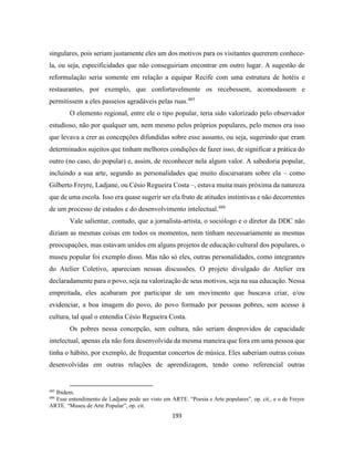 193
singulares, pois seriam justamente eles um dos motivos para os visitantes quererem conhece-
la, ou seja, especificidades que não conseguiriam encontrar em outro lugar. A sugestão de
reformulação seria somente em relação a equipar Recife com uma estrutura de hotéis e
restaurantes, por exemplo, que confortavelmente os recebessem, acomodassem e
permitissem a eles passeios agradáveis pelas ruas.485
O elemento regional, entre ele o tipo popular, teria sido valorizado pelo observador
estudioso, não por qualquer um, nem mesmo pelos próprios populares, pelo menos era isso
que levava a crer as concepções difundidas sobre esse assunto, ou seja, sugerindo que eram
determinados sujeitos que tinham melhores condições de fazer isso, de significar a prática do
outro (no caso, do popular) e, assim, de reconhecer nela algum valor. A sabedoria popular,
incluindo a sua arte, segundo as personalidades que muito discursaram sobre ela – como
Gilberto Freyre, Ladjane, ou Césio Regueira Costa –, estava muita mais próxima da natureza
que de uma escola. Isso era quase sugerir ser ela fruto de atitudes instintivas e não decorrentes
de um processo de estudos e do desenvolvimento intelectual.486
Vale salientar, contudo, que a jornalista-artista, o sociólogo e o diretor da DDC não
diziam as mesmas coisas em todos os momentos, nem tinham necessariamente as mesmas
preocupações, mas estavam unidos em alguns projetos de educação cultural dos populares, o
museu popular foi exemplo disso. Mas não só eles, outras personalidades, como integrantes
do Atelier Coletivo, apareciam nessas discussões. O projeto divulgado do Atelier era
declaradamente para o povo, seja na valorização de seus motivos, seja na sua educação. Nessa
empreitada, eles acabaram por participar de um movimento que buscava criar, e/ou
evidenciar, a boa imagem do povo, do povo formado por pessoas pobres, sem acesso à
cultura, tal qual o entendia Césio Regueira Costa.
Os pobres nessa concepção, sem cultura, não seriam desprovidos de capacidade
intelectual, apenas ela não fora desenvolvida da mesma maneira que fora em uma pessoa que
tinha o hábito, por exemplo, de frequentar concertos de música. Eles saberiam outras coisas
desenvolvidas em outras relações de aprendizagem, tendo como referencial outras
485
Ibidem.
486
Esse entendimento de Ladjane pode ser visto em ARTE. “Poesia e Arte populares”, op. cit., e o de Freyre
ARTE. “Museu de Arte Popular”, op. cit.
 