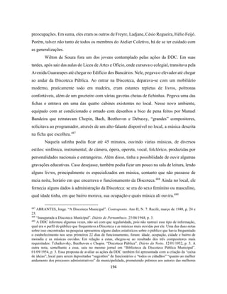 194
preocupações. Em suma, eles eram os outros de Freyre, Ladjane, Césio Regueira, Hélio Feijó.
Porém, talvez não tanto de todos os membros do Atelier Coletivo, há de se ter cuidado com
as generalizações.
Wilton de Souza fora um dos jovens contemplado pelas ações da DDC. Em suas
tardes, após sair das aulas do Liceu de Artes e Ofício, onde cursava o colegial, transitava pela
Avenida Guararapes até chegar no Edifício dos Bancários. Nele, pegava o elevador até chegar
ao andar da Discoteca Pública. Ao entrar na Discoteca, deparava-se com um mobiliário
moderno, praticamente todo em madeira, eram estantes repletas de livros, poltronas
confortáveis, além de um gaveteiro com várias gavetas cheias de fichinhas. Pegava uma das
fichas e entrava em uma das quatro cabines existentes no local. Nesse novo ambiente,
equipado com ar condicionado e ornado com desenhos a bico de pena feitos por Manuel
Bandeira que retratavam Chopin, Bach, Beethoven e Debussy, “grandes” compositores,
solicitava ao programador, através de um alto-falante disponível no local, a música descrita
na ficha que escolheu.487
Naquela salinha podia ficar até 45 minutos, ouvindo várias músicas, de diversos
estilos: sinfônica, instrumental, de câmera, ópera, opereta, vocal, folclórico, produzidas por
personalidades nacionais e estrangeiras. Além disso, tinha a possibilidade de ouvir algumas
gravações educativas. Caso desejasse, também podia ficar um pouco na sala de leitura, lendo
alguns livros, principalmente os especializados em música, contanto que não passasse de
meia noite, horário em que encerrava o funcionamento da Discoteca.488
Ainda no local, ele
fornecia alguns dados à administração da Discoteca: se era do sexo feminino ou masculino,
qual idade tinha, em que bairro morava, sua ocupação e quais música ali ouvira.489
487
ABRANTES, Jorge. “A Discoteca Municipal”. Contraponto. Ano II, N. 7. Recife, março de 1948, p. 24 e
25.
488
“Inaugurada a Discoteca Municipal”. Diário de Pernambuco. 25/04/1948, p. 3.
489
A DDC informou algumas vezes, não sei com que regularidade, pois não rastreei esse tipo de informação,
qual era o perfil do público que frequentava a Discoteca e as músicas mais ouvidas por ele. Uma das duas notas
sobre isso encontradas na pesquisa apresentou alguns dados estatísticos sobre o público que havia frequentado
o estabelecimento nos seus primeiros 22 dias de funcionamento, foram: idade, ocupação, cidade e bairro de
moradia e as músicas ouvidas. Em relação a estas, chegou-se ao resultado dos três compositores mais
requisitados: Tchaikovsky, Beethoven e Chopin. “Discoteca Pública”. Diário da Noite. 12/01/1952, p. 5. A
outra nota, semelhante a essa, saiu no mesmo jornal em “Biblioteca da Discoteca Pública Municipal”.
01/09/1954, p. 3. Essa proposta de avaliar as ações da DDC também foi apresentada com a criação da “caixa
de ideias”, local para serem depositadas “sugestões” de funcionários e “todos os cidadãos” “quanto ao melhor
andamento dos processos administrativos” da municipalidade, prometendo prêmios aos autores das melhores
 