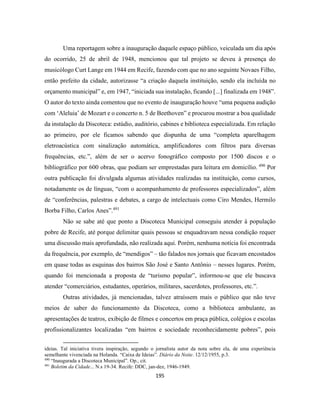 195
Uma reportagem sobre a inauguração daquele espaço público, veiculada um dia após
do ocorrido, 25 de abril de 1948, mencionou que tal projeto se deveu à presença do
musicólogo Curt Lange em 1944 em Recife, fazendo com que no ano seguinte Novaes Filho,
então prefeito da cidade, autorizasse “a criação daquela instituição, sendo ela incluída no
orçamento municipal” e, em 1947, “iniciada sua instalação, ficando [...] finalizada em 1948”.
O autor do texto ainda comentou que no evento de inauguração houve “uma pequena audição
com ‘Aleluia’ de Mozart e o concerto n. 5 de Beethoven” e procurou mostrar a boa qualidade
da instalação da Discoteca: estúdio, auditório, cabines e biblioteca especializada. Em relação
ao primeiro, por ele ficamos sabendo que dispunha de uma “completa aparelhagem
eletroacústica com sinalização automática, amplificadores com filtros para diversas
frequências, etc.”, além de ser o acervo fonográfico composto por 1500 discos e o
bibliográfico por 600 obras, que podiam ser emprestadas para leitura em domicílio. 490
Por
outra publicação foi divulgada algumas atividades realizadas na instituição, como cursos,
notadamente os de línguas, “com o acompanhamento de professores especializados”, além
de “conferências, palestras e debates, a cargo de intelectuais como Ciro Mendes, Hermilo
Borba Filho, Carlos Anes”.491
Não se sabe até que ponto a Discoteca Municipal conseguiu atender à população
pobre de Recife, até porque delimitar quais pessoas se enquadravam nessa condição requer
uma discussão mais aprofundada, não realizada aqui. Porém, nenhuma notícia foi encontrada
da frequência, por exemplo, de “mendigos” – tão falados nos jornais que ficavam encostados
em quase todas as esquinas dos bairros São José e Santo Antônio – nesses lugares. Porém,
quando foi mencionada a proposta de “turismo popular”, informou-se que ele buscava
atender “comerciários, estudantes, operários, militares, sacerdotes, professores, etc.”.
Outras atividades, já mencionadas, talvez atraíssem mais o público que não teve
meios de saber do funcionamento da Discoteca, como a biblioteca ambulante, as
apresentações de teatros, exibição de filmes e concertos em praça pública, colégios e escolas
profissionalizantes localizadas “em bairros e sociedade reconhecidamente pobres”, pois
ideias. Tal iniciativa tivera inspiração, segundo o jornalista autor da nota sobre ela, de uma experiência
semelhante vivenciada na Holanda. “Caixa de Ideias”. Diário da Noite. 12/12/1955, p.3.
490
“Inaugurada a Discoteca Municipal”. Op., cit.
491
Boletim da Cidade... N.s 19-34. Recife: DDC, jan-dez, 1946-1949.
 