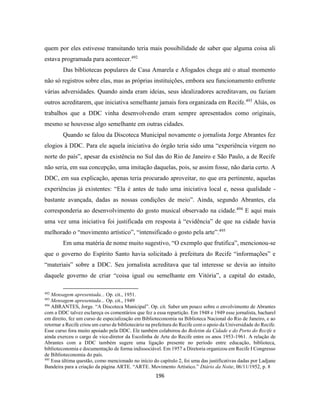 196
quem por eles estivesse transitando teria mais possibilidade de saber que alguma coisa ali
estava programada para acontecer.492
Das bibliotecas populares de Casa Amarela e Afogados chega até o atual momento
não só registros sobre elas, mas as próprias instituições, embora seu funcionamento enfrente
várias adversidades. Quando ainda eram ideias, seus idealizadores acreditavam, ou faziam
outros acreditarem, que iniciativa semelhante jamais fora organizada em Recife.493
Aliás, os
trabalhos que a DDC vinha desenvolvendo eram sempre apresentados como originais,
mesmo se houvesse algo semelhante em outras cidades.
Quando se falou da Discoteca Municipal novamente o jornalista Jorge Abrantes fez
elogios à DDC. Para ele aquela iniciativa do órgão teria sido uma “experiência virgem no
norte do país”, apesar da existência no Sul das do Rio de Janeiro e São Paulo, a de Recife
não seria, em sua concepção, uma imitação daquelas, pois, se assim fosse, não daria certo. A
DDC, em sua explicação, apenas teria procurado aproveitar, no que era pertinente, aquelas
experiências já existentes: “Ela é antes de tudo uma iniciativa local e, nessa qualidade -
bastante avançada, dadas as nossas condições de meio”. Ainda, segundo Abrantes, ela
corresponderia ao desenvolvimento do gosto musical observado na cidade.494
E aqui mais
uma vez uma iniciativa foi justificada em resposta à “evidência” de que na cidade havia
melhorado o “movimento artístico”, “intensificado o gosto pela arte”.495
Em uma matéria de nome muito sugestivo, “O exemplo que frutifica”, mencionou-se
que o governo do Espírito Santo havia solicitado à prefeitura do Recife “informações” e
“materiais” sobre a DDC. Seu jornalista acreditava que tal interesse se devia ao intuito
daquele governo de criar “coisa igual ou semelhante em Vitória”, a capital do estado,
492
Mensagem apresentada... Op. cit., 1951.
493
Mensagem apresentada... Op. cit., 1949
494
ABRANTES, Jorge. “A Discoteca Municipal”. Op. cit. Saber um pouco sobre o envolvimento de Abrantes
com a DDC talvez esclareça os comentários que fez a essa repartição. Em 1948 e 1949 esse jornalista, bacharel
em direito, fez um curso de especialização em Biblioteconomia na Biblioteca Nacional do Rio de Janeiro, e ao
retornar a Recife criou um curso de bibliotecário na prefeitura do Recife com o apoio da Universidade do Recife.
Esse curso fora muito apoiado pela DDC. Ele também colaborou do Boletim da Cidade e do Porto do Recife e
ainda exerceu o cargo de vice-diretor da Escolinha de Arte do Recife entre os anos 1953-1961. A relação de
Abrantes com a DDC também sugere uma ligação presente no período entre educação, biblioteca,
biblioteconomia e documentação de forma indissociável. Em 1957 a Diretoria organizou em Recife I Congresso
de Biblioteconomia do país.
495
Essa última questão, como mencionado no início do capítulo 2, foi uma das justificativas dadas por Ladjane
Bandeira para a criação da página ARTE. “ARTE. Movimento Artístico.” Diário da Noite, 06/11/1952, p. 8
 