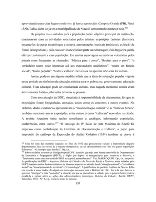 197
aproveitando para citar lugares onde isso já havia acontecido: Campina Grande (PB), Natal
(RN), Bahia, além de já ter a municipalidade de Maceió demonstrado interesse nele.496
Os projetos mais voltados para a população pobre, objetivo principal da instituição,
coadunavam com as atividades solicitadas pelos artistas: exposições (artistas plásticos),
encenações de peças (teatrólogos e atores), apresentações musicais (músicos), exibição de
filmes (cinegrafistas), pois essas atividades faziam parte da cultura que Césio Regueira queria
oferecer justamente a essa população. Em muitas reportagens ou notícias veiculadas pelos
jornais eram frequentes as chamadas: “Música para o povo”, “Recitas para o povo”, “o
verdadeiro teatro pode interessar até aos espectadores analfabetos”, “teatro em função
social”, “teatro popular”, “teatro e cultura”. Ser artista ou apreciar arte seria ter cultura.
Assim, pode-se em alguma medida inferir que a ideia de educação popular vigente
nesse período era sinônimo de educação artística para os pobres, ou, genericamente, educação
cultural. Toda educação pode ser considerada cultural, mas naquele momento cultura eram
determinados hábitos, não todos de todas as pessoas.
Com essa atuação da DDC, vinculada à responsabilidade de documentar, foi que as
exposições foram fotografadas, anotadas, assim como os concertos e outros eventos. No
Boletim, dados estatísticos apresentavam a “movimentação cultural” e as “notícias breves”
também mencionavam as exposições, entre outros eventos “culturais” ocorridos na cidade.
A revista Arquivos tinha seções semelhante a catálogos, informando exposições,
conferências, entre outros.497
“O catálogo do IV Salão de Arte Moderna do Recife foi
impresso como contribuição da Diretoria de Documentação e Cultura”, o papel para
impressão do catálogo da Exposição do Atelier Coletivo (1954) também se deveu à
496
Essa foi uma das matérias surgidas no final de 1952 que procuravam validar a importância daquele
departamento, face ao receio de o mesmo desaparecer, ou ser desmembrado em “três ou quatro repartições
diferentes”. “O exemplo que frutifica”. Op. cit.
497
Sobre os dados estatísticos divulgados pela DDC, acredito que seja uma herança recebida do Departamento
de Estatística e Propaganda (DEPT), o órgão que depois se reorganizaria para tornar-se a diretoria, e
“funcionava como uma sucursal do IBGE na capital pernambucana”. Ver, MARROQUIM. Op., cit., no prelo.
As publicações da DDC – Arquivos, Boletim da Cidade e do Porto do Recife e Praieiro, antes editadas pela
DEPT, traziam muitos dados estatísticos de diversos aspectos da cidade, desde “situação cultural” e “assistência
social” até “caracterização do território” e “climatologia”. A justificativa do prefeito Antônio de Novais Filho
em relação a esses dados, divulgada em texto que escreveu para o Boletim de 1941, foi a de que deveria o
governo “divulgar” e não “esconder” a situação em que se encontrava a cidade, pois o próprio leitor poderia
estudá-la e opinar sobre as ações dos administradores municipais. Boletim da Cidade... Recife: DEPT,
Setembro, 1941 - N.º 1, s/p. primeiro texto do volume.
 