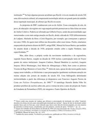 198
instituição.498
Se hoje algumas pessoas acreditam que Recife vivia em meados do século XX
uma efervescência cultural, tal compreensão/assimilação advém em grande parte do trabalho
dessa repartição municipal, de afirmar que Recife era assim.
As propostas da DDC coadunavam com as do Atelier. Essas concepções de arte, de
povo, de educação e de registro em voga naquele período permeavam as falas feitas em nome
do Atelier Coletivo. Poderia ser afirmado que Gilberto Freyre, sendo das personalidades aqui
mencionadas a com mais antiga atuação em Recife, desde a década de 1920 (diferentemente
de Ladjane, Abelardo da Hora e Césio Regueira, por exemplo, que começaram a aparecer
nos anos 1940), foi quem mais influiu nas discussões sobre esses temas. Porém, estaríamos
esquecendo do primeiro diretor da DEPT, antiga DDC, Manoel de Souza Barros, que também
foi atuante desde a década de 1930, propondo estudos sobre a região Nordeste, suas
especificidades.499
Mas, além disso, a própria versão do movimento modernista e do regionalista,
segundo Souza Barros, surgido na década de 1920 incluía a participação tanto de Freyre
quanto de outros intelectuais: Joaquim Cardozo, Manoel Bandeira (o escritor), Joaquim
Inojosa, Olívio Montenegro, José Maria de Albuquerque e Melo, bem como os pintores
Vicente do Rego Monteiro e Cícero Dias.500
Além do mais, apesar de não terem ganho muito
espaço neste trabalho, os folcloristas e suas preocupações igualmente receberam atenção em
muitas edições dos jornais de meados do século XX. Uma bibliografia delimitando
territorialidades a partir das diferenças já despontava com Francisco Augusto Pereira da
Costa em Folclore Pernambucano, de 1909.501
O teatrólogo Hermilo Borba Filho foi
produtor prolífero de escritos sobre arte, povo e temas da terra e antes do projeto do Teatro
do Estudante de Pernambuco (TEP), ele integrara o Teatro Operário do Recife.
498
Houve ainda uma menção de Ladjane que afirmava a preocupação da instituição em colher “material,
desenhos de artistas da terra, para uma publicação destinada aos turistas”. Apesar de não ter declarado caráter
popular dessa ação (se bem que, como indicado aqui, houve uma ideia de turismo popular), era uma maneira
de estimular os artistas locais, considerados, por eles próprios, carentes de apoio. “O D.D.C.”. op. cit.
499
Alguns dos trabalhos de Souza Barros da década de 1950 com essas discussões são: Êxodo e fixação (1953),
Velhos e novos problemas vinculados à economia de Pernambuco (1956) e O Nordeste (1957).
500
BARROS, Manuel de Souza. Op., cit., 1975.
501
Também há, nesse sentido, Vocabulário pernambucano, publicado em 1936 e Arredores do Recife.
 