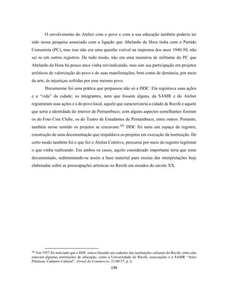 199
O envolvimento do Atelier com o povo e com a sua educação também poderia ter
sido nessa pesquisa associado com a ligação que Abelardo da Hora tinha com o Partido
Comunista (PC), mas isso não era uma questão visível na imprensa dos anos 1940-50, não
sei se em outros registros. De todo modo, não era uma memória de militante do PC que
Abelardo da Hora há pouco anos vinha reivindicando, mas sim sua participação em projetos
artísticos de valorização do povo e de suas manifestações, bem como de denúncia, por meio
da arte, às injustiças sofridas por esse mesmo povo.
Documentar foi uma prática que perpassou não só a DDC. Ela registrava suas ações
e a “vida” da cidade; os integrantes, nem que fossem alguns, da SAMR e do Atelier
registraram suas ações e a do povo local, aquele que caracterizaria a cidade de Recife e aquele
que seria a identidade do interior de Pernambuco; com alguns aspectos semelhantes fizeram
os do Foto Cine Clube, os do Teatro de Estudantes de Pernambuco, entre outros. Portanto,
também nesse sentido os projetos se cruzavam.502
DDC foi mais um espaço de registro,
construção de uma documentação que respaldava os projetos em execução da instituição. De
certo modo também foi o que fez o Atelier Coletivo, procurou por meio do registro legitimar
o que vinha realizando. Em ambos os casos, aquilo considerado importante teria que estar
documentado, sedimentando-se assim a base material para muitas das interpretações hoje
elaboradas sobre as preocupações artísticas no Recife em meados do século XX.
502
Em 1957 foi noticiado que a DDC estava fazendo um cadastro das instituições culturais do Recife, entre elas
estavam algumas instituições de educação, como a Universidade do Recife, associações e a SAMR “Artes
Plásticas. Cadastro Cultural”. Jornal do Commercio. 21/08/57, p. 6.
 