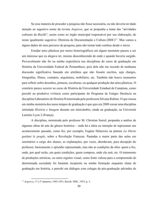 20
Se essa maneira de proceder a pesquisa não fosse necessária, eu não deveria ter dado
atenção ao sugestivo nome da revista Arquivos, que se propunha a tratar das “atividades
culturais do Recife”, assim como ao órgão municipal responsável por sua elaboração, de
nome igualmente sugestivo: Diretoria de Documentação e Cultura (DDC)11
. Mas vamos a
alguns dados do meu percurso de pesquisa, para não tornar tudo confuso desde o início.
Estudar artes plásticas por meios historiográficos em algum momento passou a ser
um interesse que eu alegava ter, mesmo desconhecendo de onde e quando haveria surgido.
Provavelmente não foi na minha experiência nas disciplinas do curso de graduação em
História da Universidade Federal de Pernambuco, pois dela não me recordo de nenhuma
discussão significativa baseada em artefatos que não fossem escritos, seja charges,
fotografias, filmes, vestuário, arquitetura, mobiliário, etc. Também não houve momentos
para refletir sobre desenhos, pinturas, esculturas, ou qualquer produção das artes plásticas. O
contrário parece ocorrer no curso de História da Universidade Estadual de Campinas, como
percebi na produtiva vivência como participante do Programa de Estágio Docência na
disciplina Laboratório de História II ministrada pela professora Silvana Rubino. O que ressoa
em minha memória dos meus tempos de graduação é que quis em 2009 cursar uma disciplina
intitulada História e Imagem durante um intercâmbio, ainda na graduação, na Université
Lumière Lyon 2 (França).
A disciplina, ministrada pelo professor M. Christian Sorrel, propunha a análise de
algumas obras de arte do gênero histórica – onde há a ideia ou intenção de representar um
acontecimento passado, como fez, por exemplo, Eugène Delacroix na pintura La liberte
guidant le peuple, sobre a Revolução Francesa. Pautadas a maior parte das aulas em
seminários a cargo dos alunos, as explanações, por vezes, abordavam, para decepção do
professor, basicamente o episódio representado, mas não as condições da obra: quem a fez,
onde, por qual razão, em quais condições, quem comprou, onde ela está, etc. O tratamento
de produções artísticas, ou outro registro visual, como fonte valiosa para a compreensão de
determinada sociedade foi bastante incipiente na minha formação enquanto aluna de
graduação em história, e percebi em diálogos com colegas da pós-graduação advindos de
11
Arquivos, 1º e 2º números, 1945-1951, Recife: DDC, 1953, p. 3.
 