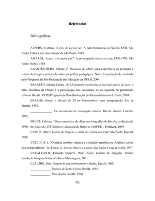201
Referências
Bibliográficas
ALPERS, Svetlana. A Arte de Descrever: A Arte Holandesa no Século XVII. São
Paulo: Editora da Universidade de São Paulo, 1999.
AMARAL, Aracy. Arte para quê?: A preocupação social na arte, 1930-1970. São
Paulo: Nobel, 1984.
ARANTES FILHA, Elizete V. Devaneio do olhar: uma experiência de produção e
leitura da imagem através do vídeo na prática pedagógica. Natal: Dissertação de mestrado
pelo Programa de Pós-Graduação em Educação da UFRN, 2004
BARRETO, Juliana Cunha. De Montmartre nordestina a mercado persa de luxo: o
Sítio Histórico de Olinda e a participação dos moradores na salvaguarda do patrimônio
cultural. Recife: UFPE/Programa de Pós-Graduação em Desenvolvimento Urbano, 2008.
BARROS, Souza. A década de 20 em Pernambuco: uma interpretação. Rio de
Janeiro, 1972.
______________. Um movimento de renovação cultural. Rio de Janeiro: Cátedra,
1975.
BRUCE, Fabiana. “Uma outra ética do olhar em fotografias do Recife, na década de
1950”. In: Anais do XXV Simpósio Nacional de História (ANPUH). Fortaleza, 2009.
CAMUS, Albert. Diário de Viagem: a visita de Camus ao Brasil. São Paulo: Record,
1978.
CATLIN, S. L. “O artista cronista viajante e a tradição empírica na América Latina
pós-independência”. In: Dawn, A. Arte na América Latina. São Paulo: Cosac & Naify, 1997.
CAVALCANTI, Eduardo Bezerra. Hélio Feijó: Leitura de Imagens. Recife:
Fundação Joaquim Nabuco/Editora Massangana, 2001.
CLÁUDIO, José. Viagem de um jovem pintor à Bahia, Recife, 1965.
_____________. Ipojuca de Santo Cristo, Recife, 1965.
_____________. Bem dentro. Recife, 1968.
 