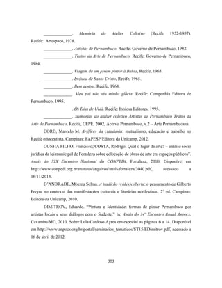 202
_____________. Memória do Atelier Coletivo (Recife 1952-1957).
Recife: Artespaço, 1978.
_____________. Artistas de Pernambuco. Recife: Governo de Pernambuco, 1982.
_____________. Tratos da Arte de Pernambuco. Recife: Governo de Pernambuco,
1984.
_____________. Viagem de um jovem pintor à Bahia, Recife, 1965.
_____________. Ipojuca de Santo Cristo, Recife, 1965.
_____________. Bem dentro. Recife, 1968.
_____________. Meu pai não viu minha glória. Recife: Companhia Editora de
Pernambuco, 1995.
_____________. Os Dias de Uidá. Recife: Inojosa Editores, 1995.
_____________. Memórias do atelier coletivo Artistas de Pernambuco Tratos da
Arte de Pernambuco. Recife, CEPE, 2002, Acervo Pernambuco, v.2 – Arte Pernambucana.
CORD, Marcelo M. Artífices da cidadania: mutualismo, educação e trabalho no
Recife oitocentista. Campinas: FAPESP/Editora da Unicamp, 2012.
CUNHA FILHO, Francisco; COSTA, Rodrigo. Qual o lugar da arte? – análise sócio
jurídica da lei municipal de Fortaleza sobre colocação de obras de arte em espaços públicos”.
Anais do XIX Encontro Nacional do CONPEDI. Fortaleza, 2010. Disponível em
http://www.conpedi.org.br/manaus/arquivos/anais/fortaleza/3040.pdf, acessado a
16/11/2014.
D’ANDRADE, Moema Selma. A tradição re(des)coberta: o pensamento de Gilberto
Freyre no contexto das manifestações culturais e literárias nordestinas. 2ª ed. Campinas:
Editora da Unicamp, 2010.
DIMITROV, Eduardo. “Pintura e Identidade: formas de pintar Pernambuco por
artistas locais e seus diálogos com o Sudeste.” In: Anais do 34º Encontro Anual Anpocs,
Caxambu/MG, 2010. Sobre Lula Cardoso Ayres em especial as páginas 6 a 14. Disponível
em http://www.anpocs.org.br/portal/seminarios_tematicos/ST15/EDimitrov.pdf, acessado a
16 de abril de 2012.
 