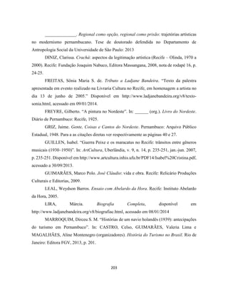 203
______________. Regional como opção, regional como prisão: trajetórias artísticas
no modernismo pernambucano. Tese de doutorado defendida no Departamento de
Antropologia Social da Universidade de São Paulo: 2013
DINIZ, Clarissa. Crachá: aspectos da legitimação artística (Recife – Olinda, 1970 a
2000). Recife: Fundação Joaquim Nabuco, Editora Massangana, 2008, nota de rodapé 16, p.
24-25.
FREITAS, Sônia Maria S. de. Tributo a Ladjane Bandeira. “Texto da palestra
apresentada em evento realizado na Livraria Cultura no Recife, em homenagem a artista no
dia 13 de junho de 2005.” Disponível em http://www.ladjanebandeira.org/v8/texto-
sonia.html, acessado em 09/01/2014.
FREYRE, Gilberto. “A pintura no Nordeste”. In: ______ (org.). Livro do Nordeste.
Diário de Pernambuco: Recife, 1925.
GRIZ, Jaime. Gente, Coisas e Cantos do Nordeste. Pernambuco: Arquivo Público
Estadual, 1948. Para a as citações diretas ver respectivamente as páginas 40 e 27.
GUILLEN, Isabel. “Guerra Peixe e os maracatus no Recife: trânsitos entre gêneros
musicais (1930–1950)”. In: ArtCultura, Uberlândia, v. 9, n. 14, p. 235-251, jan.-jun. 2007,
p. 235-251. Disponível em http://www.artcultura.inhis.ufu.br/PDF14/Isabel%20Cristina.pdf,
acessado a 30/09/2013.
GUIMARÃES, Marco Polo. José Cláudio: vida e obra. Recife: Relicário Produções
Culturais e Editorias, 2009.
LEAL, Weydson Barros. Ensaio com Abelardo da Hora. Recife: Instituto Abelardo
da Hora, 2005.
LIRA, Márcia. Biografia Completa, disponível em
http://www.ladjanebandeira.org/v8/biografiac.html, acessado em 08/01/2014
MARROQUIM, Dirceu S. M. “Histórias de um navio holandês (1939): antecipações
do turismo em Pernambuco”. In: CASTRO, Celso, GUIMARÃES, Valeria Lima e
MAGALHÃES, Aline Montenegro (organizadores). História do Turismo no Brasil. Rio de
Janeiro: Editora FGV, 2013, p. 201.
 