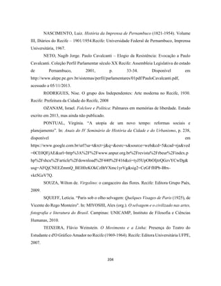 204
NASCIMENTO, Luiz. História da Imprensa de Pernambuco (1821-1954). Volume
III, Diários do Recife – 1901/1954.Recife: Universidade Federal de Pernambuco, Imprensa
Universitária, 1967.
NETO, Nagib Jorge. Paulo Cavalcanti – Elogio da Resistência: Evocação a Paulo
Cavalcanti. Coleção Perfil Parlamentar século XX Recife: Assembleia Legislativa do estado
de Pernambuco, 2001, p. 33-34. Disponível em
http://www.alepe.pe.gov.br/sistemas/perfil/parlamentares/01pdf/PauloCavalcanti.pdf,
acessado a 05/11/2013.
RODRIGUES, Nise. O grupo dos Independentes: Arte moderna no Recife, 1930.
Recife: Prefeitura da Cidade do Recife, 2008
OZANAM, Israel. Folclore e Política: Palmares em memórias de liberdade. Estudo
escrito em 2013, mas ainda não publicado.
PONTUAL, Virgínia. “A utopia de um novo tempo: reformas sociais e
planejamento”. In: Anais do IV Seminário de História da Cidade e do Urbanismo, p. 238,
disponível em
https://www.google.com.br/url?sa=t&rct=j&q=&esrc=s&source=web&cd=5&cad=rja&ved
=0CE0QFjAE&url=http%3A%2F%2Fwww.anpur.org.br%2Frevista%2Frbeur%2Findex.p
hp%2Fshcu%2Farticle%2Fdownload%2F440%2F416&ei=tyJ5UpObOIjtrQGzvYCwDg&
usg=AFQjCNEEZmmQ_BEH0zKOkCzBtVXmc1yrVg&sig2=CeGFfHPb-Bbx-
vkt5GzV7Q.
SOUZA, Wilton de. Virgolino: o cangaceiro das flores. Recife: Editora Grupo Paés,
2009.
SQUEFF, Letícia. “Paris sob o olho selvagem: Quelques Visages de Paris (1925), de
Vicente do Rego Monteiro". In: MIYOSHI, Alex (org.). O selvagem e o civilizado nas artes,
fotografia e literatura do Brasil. Campinas: UNICAMP, Instituto de Filosofia e Ciências
Humanas, 2010.
TEIXEIRA, Flávio Weinstein. O Movimento e a Linha: Presença do Teatro do
Estudante e d'O Gráfico Amador no Recife (1969-1964). Recife: Editora Universitária UFPE,
2007.
 