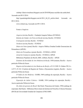 206
sitehttp://diariovirtualmeu.blogspot.com.br/2010/08/praca-euclides-da-cunha.html.
Acessado em 09/11/2014.
http://quandoalgofala.blogspot.com.br/2011_04_01_archive.html. Acessado em
09/11/2014.
www.wikiart.org. Acessado em 09/11/2014.
Fontes e Arquivos
Arquivos (revista, Recife) – Fundação Joaquim Nabuco (FUNDAJ)
Boletim da Cidade e do Porto do Recife (revista, Recife) –FUNDAJ
Contraponto (revista, Recife) – FUNDAJ
Nordeste (revista, Recife) – FUNDAJ
Diário da Noite (jornal, Recife) –Arquivo Público Estadual Jordão Emerenciano de
Pernambuco (APEJE)
Diário de Pernambuco (jornal, Recife) – FUNDAJ e APEJE
Jornal do Commercio (jornal, Recife) – FUNDAJ e APEJE
Bibliotecas Populares do Recife, DDC, (folheto, Recife) – APEJE
Estatutos da Sociedade de Arte Moderna do Recife, 1950 (estatuto, Recife) – Acervo
particular Wilton de Souza
Registro da Sociedade de Arte Moderna do Recife, a 21/11/1949. N. Ordem 392, Lv.
A Nº 5, Fl. 82. I Cartório de Registro de Títulos e Documentos (registro, Recife) – Acervo
particular Wilton de Souza
IV Salão de Arte Moderna - SAMR, 1949 (catálogo de exposição, Recife) – Acervo
particular Wilton de Souza
Exposição do Atelier Coletivo - SAMR, 1954 (catálogo de exposição, Recife) –
Acervo particular Wilton de Souza
Os clubes de gravura do Brasil. São Paulo: Pinacoteca do Estado, 1994 (catálogo de
exposição, São Paulo) – Biblioteca Otavio Ianni do Instituto de Filosofia e Ciências Humanas
(IFCH) da Universidade Estadual de Campinas (UNICAMP)
 
