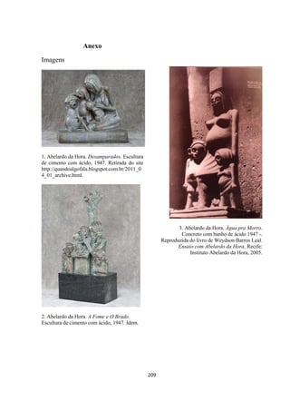 209
Anexo
Imagens
1. Abelardo da Hora. Desamparados. Escultura
de cimento com ácido, 1947. Retirada do site
http://quandoalgofala.blogspot.com.br/2011_0
4_01_archive.html.
2. Abelardo da Hora. A Fome e O Brado.
Escultura de cimento com ácido, 1947. Idem.
3. Abelardo da Hora. Água pra Morro.
Concreto com banho de ácido 1947 -.
Reproduzida do livro de Weydson Barros Leal.
Ensaio com Abelardo da Hora. Recife:
Instituto Abelardo da Hora, 2005.
 