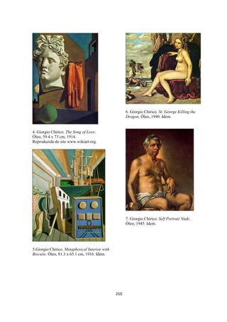 210
4. Giorgio Chirico. The Song of Love.
Óleo, 59.4 x 73 cm, 1914.
Reproduzida do site www.wikiart.org.
5.Giorgio Chirico. Metaphysical Interior with
Biscuits. Óleo, 81.3 x 65.1 cm, 1916. Idem.
6. Giorgio Chirico. St. George Killing the
Dragon. Óleo, 1940. Idem.
7. Giorgio Chirico. Self Portrait Nude.
Óleo, 1945. Idem.
 