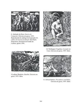 211
8. Abelardo da Hora. Enterro de
Camponês. Gravura em gesso, 1953.
Reproduzida do catálogo da Exposição Os
clubes de Gravura do Brasil. São Paulo:
Pinacoteca, Secretaria de Estado da
Cultura, agosto 1994.
9.Ladjane Bandeira. Batalha. Gravura em
gesso, 1953. Idem.
10. Wellington Virgolino. Cortador de
Cana. Gravura em gesso, 1953. Idem.
11. Gilvan Samico. Pescadores com Redes.
Gravura em gesso, 1953. Idem.
 